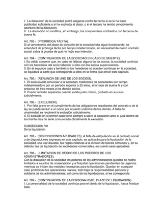 I. La disolución de la sociedad podrá alegarse contra terceros si se le ha dado 
publicidad suficiente o si ha expirado el plazo, o si el tercero ha tenido conocimiento 
oportuno de la disolución. 
II. La disolución no modifica, sin embargo, los compromisos contraídos con terceros de 
buena fe. 
Art. 793.- (PRORROGA TACITA). 
Si al vencimiento del plazo de duración de la sociedad ella sigue funcionando, se 
entenderá de prórroga tácita por tiempo indeterminado, sin necesidad de nuevo contrato 
social, salva la prueba de que no hubo esa intención. 
Art. 794.- (CONTINUACION DE LA SOCIEDAD EN CASO DE MUERTE). 
I. Es válido convenir que, en caso de fallecer alguno de los socios, la sociedad continúe 
con los herederos del socio fallecido o sólo con los socios supervivientes. 
II. En el segundo caso y también si los herederos no acepten continuar en la sociedad, 
se liquidará la parte que corresponda a ellos en la forma que prevé este capítulo. 
Art. 795.- (RENUNCIA DE UNO DE LOS SOCIOS). 
I. El socio puede renunciar a la sociedad, tratándose de sociedades por tiempo 
indeterminado o por un período superior a 25 años, si lo hace de buena fe y con 
preaviso de tres meses a los demás socios. 
II. Puede también separarse cuando exista justo motivo, probado en su caso 
judicialmente. 
Art. 796.- (EXCLUSION). 
I. Por falta grave en el cumplimiento de las obligaciones resultantes del contrato o de la 
ley se puede excluir a un socio por acuerdo unánime de los demás. A falta de 
unanimidad se resolverá la exclusión judicialmente. 
II. El excluido en el primer caso tiene siempre a salvo la oposición ante el juez dentro de 
los treinta dias de serle comunicada oficialmente la exclusión. 
SUBSECCION VII 
De la liquidación 
Art. 797.- (DISPOSICIONES APLICABLES). A falta de estipulación en el contrato social 
o de disposiciones expresas en este capítulo, se aplicarán para la liquidación de la 
sociedad, una vez disuelta, las reglas relativas a la división de bienes comunes y, en su 
defecto, las de liquidación de sociedades comerciales, en cuanto sean aplicables. 
Art. 798.- (LIMITACION DE HECHO DE LOS PODERES DE LOS 
ADMINISTRADORES). 
Con la disolución de la sociedad los poderes de los administradores quedan de hecho 
limitados a asuntos de conservación y a finiquitar operaciones pendientes de urgencia, 
mientras se inicien las medidas necesarias para la liquidación. Quedan en cualquier 
caso prohibidas las operaciones nuevas, todo bajo la responsabilidad personal y 
solidaria de los administradores; así como de los liquidadores, si les corresponde. 
Art. 799.- (CONTINUACION DE LA PERSONALIDAD; PLAZO DE LIQUIDACION). 
I. La personalidad de la sociedad continúa para el objeto de la liquidación, hasta finalizar 
ésta. 
 
