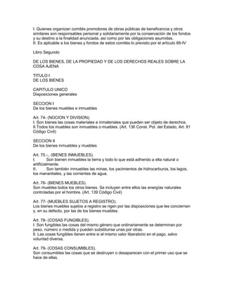 I. Quienes organizan comités promotores de obras públicas de beneficencia y otros 
similares son responsables personal y solidariamente por la conservación de los fondos 
y su destino a la finalidad anunciada, así como por las obligaciones asumidas. 
II. Es aplicable a los bienes y fondos de estos comités lo previsto por el artículo 66-IV 
Libro Segundo 
DE LOS BIENES, DE LA PROPIEDAD Y DE LOS DERECHOS REALES SOBRE LA 
COSA AJENA 
TITULO I 
DE LOS BIENES 
CAPITULO UNICO 
Disposiciones generales 
SECCION I 
De los bienes muebles e inmuebles 
Art. 74- (NOCION Y DIVISION). 
I. Son bienes las cosas materiales e inmateriales que pueden ser objeto de derechos. 
II.Todos los muebles son inmuebles o muebles. (Art. 136 Const. Pol. del Estado, Art. 81 
Código Civil) 
SECCION II 
De los bienes inmuebles y muebles 
Art. 75.-,. (BlENES INMUEBLES). 
I. Son bienen inmuebles la tierra y todo lo que está adherido a ella natural o 
artificialmente. 
II. Son también inmuebles las minas, los yacimientos de hidrocarburos, los lagos, 
los manantiales, y las corrientes de agua. 
Art. 76- (BIENES MUEBLES). 
Son muebles todos los otros bienes. Se incluyen entre ellos las energías naturales 
controladas por el hombre. (Art. 139 Código Civil) 
Art. 77- (MUEBLES SUJETOS A REGISTRO). 
Los bienes muebles sujetos a registro se rigen por las disposiciones que les conciernen 
y, en su defecto, por las de los bienes muebles. 
Art. 78- (COSAS FUNGIBLES). 
I. Son fungibles las cosas del mismo género que ordinariamente se determinan por 
peso, número o medida y pueden substituirse unas por otras. 
lI. Las cosas fungibles tienen entre si el mismo valor liberatorio en el pago, salvo 
voluntad diversa. 
Art. 79- (COSAS CONSUMIBLES). 
Son consumibles las cosas que se destruyen o desaparecen con el primer uso que se 
hace de ellas. 
 