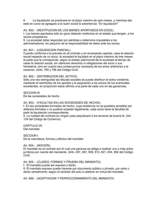 II. La liquidación se practicará en el plazo máximo de seis meses, y mientras ella 
está en curso se agregará a la razón social la advertencia: "En liquidación" 
Art. 800.- (RESTITUCION DE LOS BIENES APORTADOS EN GOCE). 
I. Los bienes aportados sólo en goce deberán restituirse en el estado que tengan, a los 
socios propietarios. 
II. La sociedad debe responder por pérdidas o deterioros imputables a los 
administradores, sin perjuicio de la responsabilidad de éstos ante los socios. 
Art. 801.- (LIQUIDACION PARCIAL). 
Cuando conforme a lo previsto en el contrato y en el presente capítulo, cesa la relación 
social respecto de un socio, la sociedad le liquidará en el plazo máximo de tres meses 
la parte que le corresponda, según el estado patrimonial de la sociedad al tiempo de 
cesar la relación social, sin ulteriores derechos ni obligaciones del socio o sus 
herederos, sino en cuanto sea consecuencia necesaria de los actos anteriores a la 
cesación. (Arts. 795 y 796 del Código Civil) 
Art. 802.- (DISTRIBUCION DEL ACTIVO). 
Sólo una vez extinguidas las deudas sociales se puede distribuir el activo existente, 
mediante el reembolso de los aportes y la asignación a los socios de los eventuales 
excedentes, en proporción estos últimos a la parte de cada uno en las ganancias. 
SECCION III 
De las sociedades de hecho 
Art. 803.- (FACULTAD EN LAS SOCIEDADES DE HECHO). 
I. En las sociedades formadas de hecho, cuya existencia no se puediere acreditar por 
defectos formales o no pudiere subsistir legalmente, cada socio tiene la facultad de 
pedir la liquidación correspondiente. 
II. La nulidad del contrato en ningún caso perjudicará a los terceros de buena fe. (Art. 
134 del Código de Comercio) 
CAPITULO VII 
Del mandato 
SECCION I 
De la naturaleza, formas y efectos del mandato 
Art. 804.- (NOCION). 
El mandato es el contrato por el cual una persona se obliga a realizar uno o más actos 
jurídicos por cuenta del mandante. (Arts. 297, 467, 809, 813, 821, 834, 982 del Código 
Civil) 
Art. 805.- (CLASES, FORMAS Y PRUEBA DEL MANDATO). 
I. El mandato puede ser expreso o tácito. 
II. El mandato expreso puede hacerse por documento público o privado, por carta o 
darse verbalmente, según el carácter del acto a celebrar en virtud del mandato. 
Art. 806.- (ACEPTACION Y PERFECCIONAMIENTO DEL MANDATO) 
 