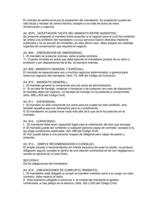 El contrato se perfecciona por la aceptación del mandatario. Su aceptación puede ser 
sólo tácita y resultar de ciertos hechos, excepto si se trata de actos de mera 
conservación y urgencia. 
Art. 8070. (ACEPTACION TACITA DEL MANDATO ENTRE AUSENTES). 
Se presume aceptado el mandato entre ausentes si el negocio para el cual fue conferido 
se refiere a la profesión del mandatario o si sus servicios fueron ofrecidos mediante 
publicidad y no se excusó de inmediato; en este último caso, debe adoptar las medidas 
urgentes de conservación que requiera el negocio. 
Art. 808.- (PRESUNCION DE ONEROSIDAD). 
I. El mandato se presume oneroso, salva prueba contraria. 
11. Cuando consiste en actos que debe ejecutar el mandatario propios de su oficio o 
profesión o por disposiciones de la ley, es siempre oneroso. 
Art. 809.- (MANDATO GENERAL Y ESPECIAL). 
El mandato es especial para uno o muchos negocios determinados; o general para 
todos los negocios del mandante. (Arts. 73, 506 del Código de Comercio) 
Art. 810.- (MANDATO GENERAL). 
I. El mandato general no comprende sino los actos de administración. 
II. Si se trata de transigir, enajenar o hipotecar o de cualquier otro acto de disposición, 
el mandato debe ser expreso. La facultad de transigir no se extiende a comprometer. 
(Arts. 686 y 835 del Código Civil). 
Art. 811.- (EXTENSION). 
I. El mandato no sólo comprende los actos para los cuales ha sido conferido, sino 
también aquellos que son necesarios para su cumplimiento. 
II. El mandatario no puede hacer nada más allá de lo que se le ha prescrito en el 
mandato. 
Art. 812.- (CAPACIDAD). 
I. El mandante debe tener capacidad legal para la celebración del acto que encarga. 
II. El mandato puede ser conferido a cualquier persona capaz de contratar, excepto si la 
ley exige condiciones especiales. (Art. 486 del Código Civil) 
III. Aún puede darse a una persona incapaz de obligarse pero capaz de querer y 
entender. 
Art. 813.- (SIMPLE RECOMENDACION O CONSEJO). 
El simple consejo o recomendación en interés exclusivo de quien lo recibe, no produce 
obligación alguna, excepto si dentro de una relación contractual se da con negligencia o 
resulta en general de un acto ilícito. 
SECCION II 
De las obligaciones del mandatario 
Art. 814.- (OBLIGACIONES DE CUMPLIR EL MANDATO). 
I. El mandatario está obligado a cumplir el mandato mientras corre a su cargo; en caso 
contrario, debe resarcir el daño. 
II. Está asimismo obligado a continuar a la muerte del mandante la gestión 
comenzada, si hay peligro en la demora. (Arts. 302 y 520 del Código Civil) 
 