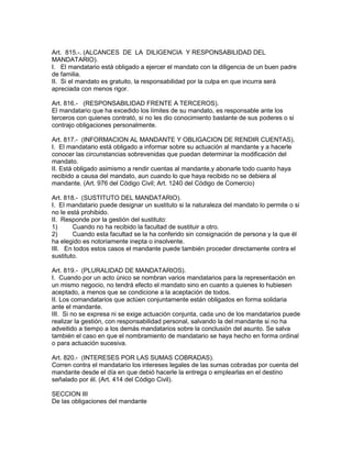 Art. 815.-. (ALCANCES DE LA DILIGENCIA Y RESPONSABILIDAD DEL 
MANDATARIO). 
I. El mandatario está obligado a ejercer el mandato con la diligencia de un buen padre 
de familia. 
II. Si el mandato es gratuito, la responsabilidad por la culpa en que incurra será 
apreciada con menos rigor. 
Art. 816.- (RESPONSABILIDAD FRENTE A TERCEROS). 
El mandatario que ha excedido los límites de su mandato, es responsable ante los 
terceros con quienes contrató, si no les dio conocimiento bastante de sus poderes o si 
contrajo obligaciones personalmente. 
Art. 817.- (INFORMACION AL MANDANTE Y OBLIGACION DE RENDIR CUENTAS). 
I. El mandatario está obligado a informar sobre su actuación al mandante y a hacerle 
conocer las circunstancias sobrevenidas que puedan determinar la modificación del 
mandato. 
II. Está obligado asimismo a rendir cuentas al mandante,y abonarle todo cuanto haya 
recibido a causa del mandato, aun cuando lo que haya recibido no se debiera al 
mandante. (Art. 976 del Código Civil; Art. 1240 del Código de Comercio) 
Art. 818.- (SUSTITUTO DEL MANDATARIO). 
I. El mandatario puede designar un sustituto si la naturaleza del mandato lo permite o si 
no le está prohibido. 
II. Responde por la gestión del sustituto: 
1) Cuando no ha recibido la facultad de sustituir a otro. 
2) Cuando esta facultad se la ha conferido sin consignación de persona y la que él 
ha elegido es notoriamente inepta o insolvente. 
III. En todos estos casos el mandante puede también proceder directamente contra el 
sustituto. 
Art. 819.- (PLURALIDAD DE MANDATARIOS). 
I. Cuando por un acto único se nombran varios mandatarios para la representación en 
un mismo negocio, no tendrá efecto el mandato sino en cuanto a quienes lo hubiesen 
aceptado, a menos que se condicione a la aceptación de todos. 
II. Los comandatarios que actúen conjuntamente están obligados en forma solidaria 
ante el mandante. 
III. Si no se expresa ni se exige actuación conjunta, cada uno de los mandatarios puede 
realizar la gestión, con responsabilidad personal, salvando la del mandante si no ha 
adveitido a tiempo a los demás mandatarios sobre la conclusión del asunto. Se salva 
también el caso en que el nombramiento de mandatario se haya hecho en forma ordinal 
o para actuación sucesiva. 
Art. 820.- (INTERESES POR LAS SUMAS COBRADAS). 
Corren contra el mandatario los intereses legales de las sumas cobradas por cuenta del 
mandante desde el día en que debió hacerle la entrega o emplearlas en el destino 
señalado por él. (Art. 414 del Código Civil). 
SECCION III 
De las obligaciones del mandante 
 