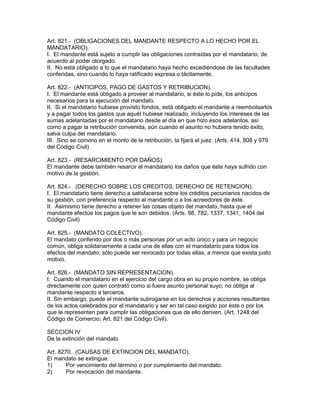 Art. 821.- (OBLIGACIONES DEL MANDANTE RESPECTO A LO HECHO POR EL 
MANDATARIO). 
I. El mandante está sujeto a cumplir las obligaciones contraídas por el mandatario, de 
acuerdo al poder otorgado. 
II. No está obligado a lo que el mandatario haya hecho excediéndose de las facultades 
conferidas, sino cuando lo haya ratificado expresa o tácitamente. 
Art. 822.- (ANTIClPOS, PAGO DE GASTOS Y RETRIBUClON). 
I. El mandante está obligado a proveer al mandatario, si éste lo pide, los anticipos 
necesarios para la ejecución del mandato. 
II. Si el mandatario hubiese provisto fondos, está obligado el mandante a reembolsarlos 
y a pagar todos los gastos que aquél hubiese realizado, incluyendo los intereses de las 
sumas adelantadas por el mandatario desde el día en que hizo esos adelantos, así 
como a pagar la retribución convenida, aún cuando el asunto no hubiera tenido éxito, 
salva culpa del mandatario. 
III. Sino se convino en el monto de la retribución, la fijará el juez. (Arts. 414, 808 y 979 
del Código Civil) 
Art. 823.- (RESARCIMIENTO POR DAÑOS). 
El mandante debe también resarcir el mandatario los daños que éste haya sufrido con 
motivo de la gestión. 
Art. 824.- (DERECHO SOBRE LOS CREDITOS. DERECHO DE RETENCION). 
I. El mandatario tiene derecho a satisfacerse sobre los créditos pecuniarios nacidos de 
su gestión, con preferencia respecto al mandante o a los acreedores de éste. 
II. Asimismo tiene derecho a retener las cosas objeto del mandato, hasta que el 
mandante efectúe los pagos que le son debidos. (Arts. 98, 782, 1337, 1341, 1404 del 
Código Civil) 
Art. 825.- (MANDATO COLECTIVO). 
El mandato conferido por dos o más personas por un acto único y para un negocio 
común, obliga solidariamente a cada una de ellas con el mandatario para todos los 
efectos del mandato; sólo puede ser revocado por todas ellas, a menos que exista justo 
motivo. 
Art. 826.- (MANDATO SIN REPRESENTACION). 
I. Cuando el mandatario en el ejercicio del cargo obra en su propio nombre, se obliga 
directamente con quien contrató como si fuera asunto personal suyo; no obliga al 
mandante respecto a terceros. 
II. Sin embargo, puede el mandante subrogarse en los derechos y acciones resultantes 
de los actos celebrados por el mandatario y ser en tal caso exigido por éste o por los 
que le representen para cumplir las obligaciones que de ello deriven. (Art. 1248 del 
Código de Comercio; Art. 821 del Código Civil). 
SECCION IV 
De la extinción del mandato 
Art. 8270.. (CAUSAS DE EXTINCION DEL MANDATO). 
El mandato se extingue: 
1) Por vencimiento del término o por cumplimiento del mandato. 
2) Por revocación del mandante. 
 