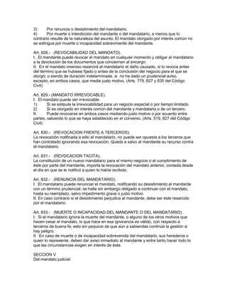 3) Por renuncia o desistimiento del mandatario. 
4) Por muerte o interdicción del mandante o del mandatario, a menos que lo 
contrario resulte de la naturaleza del asunto. El mandato otorgado por interés común no 
se extingue por muerte o incapacidad sobreviniente del mandante. 
Art. 828.- (REVOCABILIDAD DEL MANDATO). 
I . El mandante puede revocar el mandato en cualquier momento y obligar al mandatario 
a la devolución de los documentos que conciernen al encargo. 
II. En el mandato oneroso resarcirá al mandatario el daño causado, si lo revoca antes 
del término que se hubiese fijado o antes de la conclusión del negocio para el que se 
otorgó; o siendo de duración indeterminada, si no ha dado un prudencial aviso, 
excepto, en ambos casos, que medie justo motivo. (Arts. 779, 827 y 835 del Código 
Civil) 
Art. 829.- (MANDATO IRREVOCABLE). 
I. El mandato puede ser irrevocable: 
1) Si se estipula la irrevocabilidad para un negocio especial o por tiempo limitado. 
2) Si es otorgado en interés común del mandante y mandatario o de un tercero. 
II. Puede revocarse en ambos casos mediando justo motivo o por acuerdo entre 
partes, salvando lo que se haya establecido en el convenio. (Arts. 519, 827 del Código 
Civil) 
Art. 830.- (REVOCACION FRENTE A TERCEROS). 
La revocación notificada a sólo el mandatario, no puede ser opuesta a los terceros que 
han contratado ignorando esa revocación. Queda a salvo al mandante su recurso contra 
el mandatario. 
Art. 831.- (REVOCACION TACITA). 
La constitución de un nuevo mandatario para el mismo negocio o el cumplimiento de 
éste por parte del mandante, importa la revocación del mandato anterior, contada desde 
el día en que se le notificó a quien lo había recibido. 
Art. 832.- (RENUNCIA DEL MANDATARIO). 
I. El mandatario puede renunciar el mandato, notificando su desistimiento al mandante 
con un término prudencial; se halla sin embargo obligado a continuar con el mandato, 
hasta su reemplazo, salvo impedimento grave o justo motivo. 
II. En caso contrario si el desistimiento perjudica al mandante, debe ser éste resarcido 
por el mandatario. 
Art. 833.- (MUERTE O INCAPACIDAD DEL MANDANTE O DEL MANDATARIO). 
I. Si el mandatario ignora la muerte del mandante, o alguno de los otros motivos que 
hacen cesar el mandato, lo que hace en esa ignorancia es válido, con respecto a 
terceros de buena fe; esto sin perjuicio de que aún a sabiendas continúe la gestión si 
hay peligro. 
II. En caso de muerte o de incapacidad sobrevenida del mandatario, sus herederos o 
quien lo represente, deben dar aviso inmediato al mandante y entre tanto hacer todo lo 
que las circunstancias exigen en interés de éste. 
SECCION V 
Del mandato judicial 
 