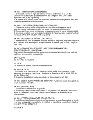 Art. 834.- (DISPOSICIONES APLICABLES). 
I. El mandato judicial se regla por las disposiciones pertinentes de la Ley de 
Organización Judicial y las que corresponden del Código de Proc. Civil y otras 
especiales. (Art. 804 y siguientes). 
II. A falta de otras disposiciones, son aplicables las del mandato en general, en cuanto 
lo permita la índole del mandato judicial. 
Art. 835.- (FACULTADES ESPECIALES: REVOCACION). 
I. El poder general no confiere facultades para los actos judiciales que por su 
naturaleza exijan poderes especiales o la presencia personal del interesado. 
II. El poder conferido puede ser revocado en cualquier momento con la única salvedad 
de tener que constituir en el juicio otro mandatario, de no comparecer personalmente el 
interesado. (Arts. 810, 828, 831 del Código Civil). 
Art. 836.- (MANDATO DE PARTES CONTRARIAS). 
El mandatario que haya aceptado el mandato de una de las partes, no puede aceptar el 
de la contraria en el mismo juicio, aunque renuncie al primero. (Art. 176 del Código de 
Proc. Civil) 
Art. 837.- (PROHIBICION DE PAGAR LA RETRIBUCION CON BIENES 
COMPRENDIDOS EN LA GESTION). 
Es prohibido al mandatario judicial convenir como pago de la retribución una parte de 
los bienes comprendidos en su gestión. 
CAPITULO VIII 
Del depósito y el secuestro 
SECCION i 
Del depósito en general y de sus diversas especies 
Art. 838.- (NOCION). 
i. El depósito es el contrato por el cual el depositario recibe una cosa ajena, con la 
obligación de guardarla, custodiarla y devolverla al depositante. (Arts. 369-II, 830, 842, 
862 del Código Civil) 
II. En cuanto al depósito irregular, se estará a lo dispuesto por el art. 862. 
Art. 839.- (COSAS SUSCEPTIBLES DE DEPOSITO). Pueden ser objeto de depósito las 
cosas muebles o inmuebles. 
Art. 840.- (RETRIBUCION). 
I. Se presume que el depósito es gratuito. 
II. Sin embargo el depositario tiene derecho a exigir retribución por el depósito, cuando 
así se ha convenido o cuando ello resulte de una actividad profesional o de las 
circunstancias. 
Art. 841.- (PEREECCIONAMIENTO DEL CONTRATO). 
El contrato de depósito se perfecciona por la entrega de la cosa al depositario o, si éste 
ya la tiene en su poder, por cualquier otro título si el depositante consiente en dejarle la 
cosa. (Art. 493 del Código Civil) 
SECCION II 
 