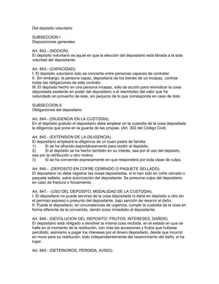 Del depósito voluntario 
SUBSECCION I 
Disposiciones generales 
Art. 842.- (NOCION). 
El depósito voluntario es aquel en que la elección del depositario está librada a la sola 
voluntad del depositante. 
Art. 843.- (CAPACIDAD). 
I. El depósito voluntario solo se concierta entre personas capaces de contratar. 
II. Sin embargo, la persona capaz, depositaria de los bienes de un incapaz, contrae 
todas las obligaciones de este contrato. 
III. El depósito hecho en una persona incapaz, sólo da acción para reivindicar la cosa 
depositada existente en poder del depositario o el reembolso del valor que ha 
redundado en provecho de éste, sin perjuicio de lo que corresponda en caso de dolo. 
SUBSECCION II 
Obligaciones del depositario 
Art. 844.- (DILIGENCIA EN LA CUSTODIA). 
En el depósito gratuito el depositario debe emplear en la custodia de la cosa depositada 
la diligencia que pone en la guarda de las propias. (Art. 302 del Código Civil) 
Art. 845.- (EXTENSION DE LA DILIGENCIA). 
El depositario empleará la diligencia de un buen padre de familia: 
1) Si se ha ofrecido espontáneamente para recibir el depósito. 
2) Si el depósito se ha hecho también en su interés, sea por el uso del depósito, 
sea por la retribución u otro motivo. 
3) Si se ha convenido expresamente en que responderá por toda clase de culpa. 
Art. 846.- (DEPOSITO EN COFRE CERRADO O PAQUETE SELLADO). 
El depositario no debe registrar las cosas depositadas, si lo han sido en cofre cerrado o 
paquete sellado, salva autorización del depositante. Se presume culpa del depositario 
en caso de fractura o forzamiento. 
Art. 847.- (USO DEL DEPOSITO; MODALIDAD DE LA CUSTODIA). 
I. El depositario no puede servirse de la cosa depositada ni darla en depósito a otro sin 
el permiso expreso o presunto del depositante, bajo sanción de resarcir el daño. 
II. Puede el depositario, en circunstancias de urgencia, cumplir la custodia de la cosa en 
forma diferente de la convenida, dando aviso inmediato al depositante. 
Art. 848.- (DEVOLUCION DEL DEPOSITO; FRUTOS, INTERESES, DAÑOS). 
El depositario está obligado a devolver la misma cosa recibida, en el estado en que se 
halla en el momento de la restitución, con más las accesiones y frutos que hubiese 
percibido; asimismo a pagar los intereses por el dinero depositado, desde que incurrió 
en mora para su restitución, todo independientemente del resarcimiento del daño, si ha 
lugar. 
Art. 849.- (DETERIOROS, PERDIDA, AVISO). 
 