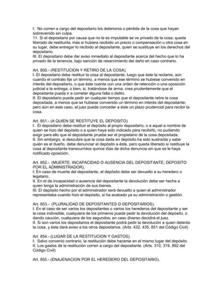I. No corren a cargo del depositario los deterioros o pérdida de la cosa que hayan 
sobrevenido sin culpa. 
11. Si el depositario por causa que no le es imputable se ve privado de la cosa, queda 
liberado de restituirla; más si hubiera recibido un precio o compensación u otra cosa en 
su lugar, debe entregar lo recibido al depositante, quien se sustituye en los derechos del 
depositario. 
III. El depositario debe dar aviso inmediato al depositante acerca del hecho que lo ha 
privado de la tenencia, bajo sanción de resarcimiento del daño en caso contrario. 
Art. 850.- (RESTITUCION Y RETIRO DE LA COSA). 
I. El depositario debe restituir la cosa al depositante, luego que éste la reclame, aún 
cuando el contrato fije un término, a menos que ese término se hubiese convenido en 
interés del depositario, o que éste cuente con una orden de retención o una oposición 
judicial a la entrega; o bien, si, tratándose de arma, crea prudentemente que el 
depositante pueda ir a cometer alguna falta o delito. 
II. El depositario puede pedir en cualquier tiempo que el depositante retire la cosa 
depositada, a menos que se hubiese convenido un término en interés del depositante; 
pero aún en este caso, el juez puede conceder a éste un plazo prudencial para recibir la 
cosa. 
Art. 851.- (A QUIEN SE RESTITUYE EL DEPOSITO). 
I. El depositario debe restituir el depósito al propio depositario, o a aquel a nombre de 
quien se hizo del depósito o a quien haya sido indicado para recibirlo, no pudiendo 
exigir para ello que el depositante pruebe ser el propietario de la cosa depositada. 
II. Sin embargo, si descubre que la cosa dada en depósito ha sido sustraída y sabe 
quién es el dueño, debe denunciar el depósito a éste, pero queda liberado si restituye la 
cosa al depositante transcurridos quince días de dicha denuncia sin que se le haya 
notificado oposición. 
Art. 852.- (MUERTE, INCAPACIDAD O AUSENCIA DEL DEPOSITANTE; DEPOSITO 
POR EL ADMINISTRADOR). 
I. En caso de muerte del depositante, el depósito debe ser devuelto a su heredero o 
legatario. 
II. En el de incapacidad o ausencia del depositante la devolución debe ser hecha a 
quien tenga la administración de sus bienes. 
III. El depósito hecho por el administrador será devuelto a quien el administrador 
representaba cuando hizo el depósito, si ha acabado ya su administración o gestión. 
Art. 853.- (PLURALIDAD DE DEPOSITANTES O DEPOSITARIOS). 
I. En el caso de ser varios los depositantes o varios los herederos del depositante y ser 
la cosa indivisible, cualquiera de los primeros puede pedir la devolución del depósito, o 
dando caución, cualquiera de los segundos; en caso diverso decidirá el juez. 
II. Si son varios los depositarios el depositante podrá pedir la devolución a quien detenta 
la cosa, y éste dará aviso a los otros depositarios. (Arts. 432, 435, 851 del Código Civil) 
Art. 854.- (LUGAR DE LA RESTITUCION Y GASTOS). 
I. Salvo convenio contrario, la restitución debe hacerse en el mismo lugar del depósito. 
II. Los gastos de la restitución corren a cargo del depositante. (Arts. 310, 319, 892 del 
Código Civil) 
Art. 855.- (ENAJENACION POR EL HEREDERO DEL DEPOSITARIO). 
 