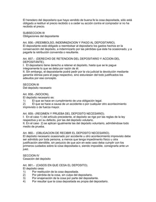 El heredero del depositario que haya vendido de buena fe la cosa depositada, sólo está 
obligado a restituir el precio recibido o a ceder su acción contra el comprador si no ha 
recibido el precio. 
SUBSECCION III 
Obligaciones del depositante 
Art. 856.- (REEMBOLSO, INDEMNIZACION Y PAGO AL DEPOSITARIO). 
El depositante está obligado a reembolsar al depositario los gastos hechos en la 
conservación del depósito, a indemnizarlo por las pérdidas que éste ha ocasionado, y a 
pagarle la retribución convenida o resultante. 
Art. 857.- (DERECHO DE RETENCION DEL DEPOSITARIO Y ACCION DEL 
DEPOSITANTE). 
I. El depositario tiene derecho a retener el depósito, hasta que se le pague 
íntegramente lo que se deba por razón de él. 
II. Sin embargo, el deposistante podrá pedir por la vía judicial la devolución mediante 
garantía idónea para el pago respectivo, sino estuviesen del todo justificados los 
adeudos por ese concepto. 
SECCION III 
Del depósito necesario 
Art. 858.- (NOCION). 
El depósito necesario es: 
1) El que se hace en cumplimiento de una obligación legal. 
2) El que se hace a causa de un accidente o por cualquier otro acontecimiento 
imprevisto o de fuerza mayor. 
Art. 859.- (REGIMEN Y PRUEBA DEL DEPOSITO NECESARIO). 
I. En el caso 1) del artículo precedente, el depósito se rige por las reglas de la ley 
respectiva y en su defecto, por las del depósito volutario. 
II. En el caso 2) se aplican igualmente las del depósito voluntario, admitiéndose todo 
medio de prueba. 
Art. 860.- (OBLIGACION DE RECIBIR EL DEPOSITO NECESARIO). 
El depósito necesario ocasionado por accidente u otro acontecimiento imprevisto debe 
ser admitido por toda persona, a menos que tenga impedimento físico u otra 
justificación atendible, sin perjuicio de que aún en este caso deba cuinplir con los 
primeros cuidados sobre la cosa depositada o, siendo imposible, consignarla ante un 
juez. 
SECCION IV 
Cesación del depósito 
Art. 861.- (CASOS EN QUE CESA EL DEPOSITO). 
El depósito cesa: 
1) Por restitución de la cosa depositada. 
2) Por pérdida de la cosa, sin culpa del depositario. 
3) Por enajenación de la cosa por parte del depositante. 
4) Por resultar que la cosa depositada es propia del depositario. 
 