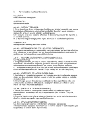 5) Por remoción o muerte del depositario. 
SECCION V 
Otras variedades del depósito 
SUBSECCION I 
Del depósito irregular 
Art. 862.- (NOCION Y REGIMEN). 
I. En el depósito de dinero u otras cosas fungibles, con facultad concedida para usar de 
lo depositado, el depositario adquiere la propiedad del depósito y queda obligado a 
restituir otro tanto, en género, calidad y cantidad iguales. 
II. Se presume en el caso presente la facultad de depositario para usar del depósito, si 
no consta lo contrario. 
III. El depósito irregular se rige por las reglas del mutuo en cuanto sean aplicables. 
SUBSECCION II 
Del depósito en hoteles y posadas o tambos 
Art. 863.- (RESPONSABILIDAD POR LAS COSAS ENTREGADAS). 
Los hoteleros y posaderos son responsables como depositarios por las cosas, efectos u 
otros valores que se les entregan, o a sus dependientes autorizados o encargados de 
recibirlos, por los huéspedes en sus establecimientos. 
Art. 864.- (RESPONSABILIDAD POR LAS COSAS LLEVADAS AL 
ESTABLECIMIENTO). 
I. Responden asimismo, en caso de pérdida o de deterioro, y hasta un monto máximo 
equivalente a tres meses de hospedaje, por todas las cosas que los huéspedes llevan 
corrientemente a esos establecimientos, aún cuando no las hubiesen entregado. 
II. La responsabilidad rige aún en el caso que el daño o pérdida haya sido causada por 
extraños al establecimiento. (Art. 345 del Código Penal y Art. 863 del Código Civil) 
Art. 865.- (EXTENSION DE LA RESPONSABILIDAD). 
I. Los hoteleros y posaderos responden, sin limitación alguna si resulta culpa grave de 
ellos o sus dependientes o si se han negado a recibir las cosas o efectos en custodia, 
sin justo motivo. 
II. Sin embargo, quedan libres de responsabilidad si el daño o pérdida se debe a los 
acompañantes o visitantes del huésped, a culpa grave de éste, a hechos de fuerza 
mayor o al vicio o naturaleza de la cosa. 
Art. 866.- (EXCLUSION DE RESPONSABILIDAD). 
I. Es nulo todo convenio o aviso por el cual el hotelero o posadero excluya su 
responsabilidad, impuesta por los artículos precedentes. (Art. 1209 del Código de 
Comercio) 
II. Pero si el cliente no da aviso al hotelero o posadero tan pronto como ha descubierto 
el daño o pérdida, excluye la responsabilidad de éstos. 
Art. 867.- (APLICACION POR EXTENSION). 
Las disposiciones precedentes serán también aplicables a los casos de 
establecimientos o locales de clientela en que se reciben efectos de los huéspedes y se 
los pone bajo el cuidado de los dependientes. 
 