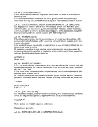 Art. 80-. (COSAS INDIVISIBLES). 
I. Son indivisibles las cosas que no pueden fraccionarse sin alterar su sustancia con 
relación al todo. 
II. Se consideran también indivisibles las cosas que no pueden fraccionarse por 
disposición de la ley o la voluntad humana aunque de hecho sean pasibles de division. 
Art. 81-.. (APLICACION DE LA DISCIPLINA DE LOS BIENES A LOS DERECHOS). 
Las disposiciones relativas a los bienes inmuebles se aplican a los derechos reales 
sobre inmuebles y a las acciones que les corresponden. Respecto a otros derechos y 
acciones, así como a acciones o cuotas de participación en las sociedades, se aplican 
las disposiciones sobre los bienes muebles. (Art. 105 Código Civil) 
Art. 82-.. (PERTENENCIAS). 
I.Constituyen pertenencias los bienes muebles que sin perder su individualidad están 
permanentemente afectados a un fin económico u ornamental con respecto a otro bien 
mueble o inmueble. 
II. La afectación puede hacerla sólo el propietario de la cosa principal o el titular de otro 
derecho real sobre la misma. 
III. Los actos respecto a la cosa principal comprenden también las pertenencias. Sin 
embargo, éstas pueden constituir el objetivo de actos o relaciones jurídicas separados 
salvo los derechos adquiridos por terceros. 
SECCION III 
De los frutos 
Art. 83-.. (FRUTOS NATURALES). 
I. Son frutos naturales los que provienen de la cosa, con intervención humana o sin ella, 
como respectivamente, las crías de los animales, o los productos agrícolas y minerales. 
(Art. 84 Código Civil) 
II. Los frutos, antes de ser separados, integran la cosa; pero puede disponerse de ellos 
como de cosas muebles futuras. 
III. Los frutos pertenecen al propietario de la cosa que los produce, excepto cuando su 
propiedad se atribuye a otras personas, caso en el cual se los adquiere por percepción. 
TITULO II 
DE LA POSESION 
CAPITULO 1 
Art. 84 -.. (FRUTOS CIVILES). 
Los intereses del capital, el canon del arrendamiento y otras rentas análogas son frutos 
civiles. Se adquieren día por día, proporcionalmente a la duración del derecho. 
SECCION IV 
De los bienes con relación a quienes pertenecen 
Disposiciones generales 
Art. 85-.. (BIENES DEL ESTADO Y ENTIDADES PUBLICAS). 
 