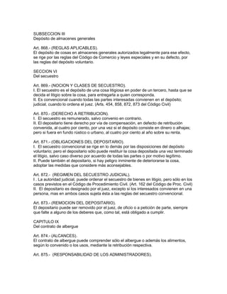 SUBSECCION III 
Depósito de almacenes generales 
Art. 868.- (REGLAS APLICABLES). 
El depósito de cosas en almacenes generales autorizados legalmente para ese efecto, 
se rige por las reglas del Código de Comercio y leyes especiales y en su defecto, por 
las reglas del depósito voluntario. 
SECCION VI 
Del secuestro 
Art. 869.- (NOCION Y CLASES DE SECUESTRO). 
I. El secuestro es el depósito de una cosa litigiosa en poder de un tercero, hasta que se 
decida el litigio sobre la cosa, para entregarla a quien corresponda. 
II. Es convencional cuando todas las partes interesadas convienen en el depósito; 
judicial, cuando lo ordena el juez. (Arts. 454, 858, 872, 873 del Código Civil) 
Art. 870.- (DERECHO A RETRIBUCION). 
I. El secuestro es remunerado, salvo convenio en contrario. 
II. El depositario tiene derecho por vía de compensación, en defecto de retribución 
convenida, al cuatro por ciento, por una vez si el depósito consiste en dinero o alhajas; 
pero si fuera en fundo rústico o urbano, al cuatro por ciento al año sobre su renta. 
Art. 871.- (OBLIGACIONES DEL DEPOSITARIO). 
I. El secuestro convencional se rige en lo demás por las disposiciones del depósito 
voluntario; pero el depositario sólo puede restituir la cosa depositada una vez terminado 
el litigio, salvo caso diverso por acuerdo de todas las partes o por motivo legítimo. 
II. Puede también el depositario, si hay peligro inminente de deteriorarse la cosa, 
adoptar las medidas que considere más aconsejables. 
Art. 872.- (REGIMEN DEL SECUESTRO JUDICIAL). 
I . La autoridad judicial, puede ordenar el secuestro de bienes en litigio, pero sólo en los 
casos previstos en el Código de Procedimiento Civil. (Art. 162 del Código de Proc. Civil) 
II. El depositario es designado por el juez, excepto si los interesados convienen en una 
persona, mas en ambos casos sujeta ésta a las reglas del secuestro convencional. 
Art. 873.- (REMOCION DEL DEPOSITARIO). 
El depositario puede ser removido por el juez, de oficio o a petición de parte, siempre 
que falte a alguno de los deberes que, como tal, está obligado a cumplir. 
CAPITULO IX 
Del contrato de albergue 
Art. 874.- (ALCANCES). 
El contrato de albergue puede comprender sólo el albergue o además los alimentos, 
según lo convenido o los usos, mediante la retribución respectiva. 
Art. 875.- (RESPONSABILIDAD DE LOS ADMINISTRADORES). 
 