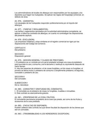 Los administradores de locales de albergue son responsables por los equipajes y los 
depósitos que hagan los huéspedes. Se aplican las reglas del hospedaje comercial, en 
defecto de otras. 
Art. 876.- (GARANTIA). 
Los equipajes de los huéspedes responden preferentemente por el importe del 
albergue. 
Art. 877.- (TARIFAS Y REGLAMENTOS). 
Las tarifas y reglamentos aprobados por la autoridad administrativa competente, se 
aplican a todos los contratos de albergue, en cuanto no contradigan las disposiciones 
del presente capítulo. 
Art. 878.- (EXCLUSION). 
Las empresas hoteleras y otras similares en el registro comercial se rigen por las 
disposiciones del Código de Comercio. 
CAPITULO X 
Del préstamo 
SECCION I 
Disposición general 
Art. 879.- (NOCION GENERAL Y CLASES DE PRESTAMO). 
I. El préstamo es un contrato por el cual el prestador entrega una cosa al prestatario 
para que éste la use y consuma y se la devuelva o restituya su equivalente después de 
cierto tiempo. 
II. Hay dos especies de préstamo: el de cosas fungibles y el de cosas no fungibles; el 
primero se llama mutuo o préstamo de consumo o simplemente préstamo; el segundo, 
comodato o préstamo de uso. 
SECCION II 
Del comodato 
SUBSECCION I 
De su naturaleza 
Art. 880.- (CARACTER Y GRATUIDAD DEL COMODATO). 
I. El comodato es el préstamo de cosas no fungibles, muebles o inmuebles. 
II. Este contrato es esencialmente gratuito. 
Art. 881.- (PROPIEDAD DE LA COSA; FRUTOS). 
El comodante permanece propietario de la cosa que presta, así como de los frutos y 
accesorios de la cosa prestada. 
Art. 882.- (FACULTAD DE DISPONER). 
Pueden celebrar este contrato los que tienen facultad de disposición de los bienes que 
dan en comodato. 
Art. 883.-. (TRASMISIBILIDAD A LOS HEREDEROS; EXCEPCION). 
 