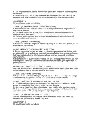 I. Las obligaciones que resultan del comodato pasan a los herederos de ambas partes 
contratantes. 
II. Sin embargo, si la cosa se ha prestado sólo en consideración al comodatario y a él 
personalmente, sus herederos no pueden continuar en el goce de la cosa prestada. 
SUBSECCION II 
De las obligaciones del comodatario 
Art. 884.- (CUSTODIA Y USO DE LA COSA PRESTADA). 
I. El comodatario debe custodiar y conservar la cosa prestada con la diligencia de un 
buen padre de familia. 
II. No puede usar la cosa sino según su naturaleza o el contrato, bajo sanción de 
resarcir el daño, si ha lugar. 
III. Tampoco puede conceder a un tercero el uso de la cosa, sin consentimiento del 
comodante, bajo igual sanción. 
Art. 885.- (GASTOS ORDINARIOS). 
Está obligado a soportar los gastos ordinarios que exija el uso de la cosa, por los que no 
tiene derecho a reembolso. 
Art. 886.- (PERDIDA O PERECIMIENTO DE LA COSA). 
I. El comodatario que emplea la cosa en uso distinto o por mayor tiempo del que debía, 
es responsable por la pérdida que suceda aún por caso fortuito, sino prueba que la cosa 
habría perecido igualmente si la hubiese empleado en el uso convenido o restituido 
oportunamente. 
II. El comodatario es igualmente responsable si la cosa perece por caso fortuito, del cual 
hubiera podido salvarla; o si en la necesidad de salvar una cosa suya o la prestada, ha 
preferido la suya. 
Art. 887.- (DETERIORO POR EFECTO DEL USO). 
Si la cosa se deteriora por solo el efecto del uso para el que ha sido prestada y sin culpa 
del comodatario, este no es responsable del detrimento. 
Art. 888.- (COMODATO ESTIMADO). 
Si la cosa ha sido valorada al tiempo del préstamo, la pérdida que suceda corre a cargo 
del comodatario, aún por caso fortuito, si no existe convención en contrario. 
Art. 889.- (DEVOLUCION, COMPENSACION Y RETENCION). 
I. El comodatario está obligado a devolver la cosa de acuerdo a lo convenido, en el 
estado en que se halla; debe resarcir el daño en caso de mora. 
II. Se presume que el comodatario la recibió en buen estado, salva prueba contraria. 
III. El comodatario no puede retener la cosa prestada, en compensación o garantía de lo 
que el comodante le debe, ni siquiera por concepto de gastos. 
Art. 890.- (PLURALIDAD DE COMODATARIOS). 
Si dos o más personas se han prestado corjuntamente una misma cosa, todas son 
responsables solidariamente ante el comodante. 
SUBSECCION III 
De las obligaciones del comodante 
 