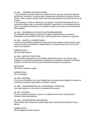 Art. 891.- (TERMINO DE RESTITUCION). 
I. El comodante no puede reclamar la restitución de la cosa que prestó sino después 
del término convenido y, a falta de plazo, después de concluido el uso para el cual se 
prestó; o bien si dado el tiempo transcurrido se puede presumir que se ha hecho uso de 
la cosa. 
II. Sin embargo, si antes le sobreviene una urgente e imprevista necesidad de ella, el 
comodante puede exigir su inmediata restitución; igualmente, si el comodatario da a la 
cosa un uso distinto al previsto o si ha cedido su goce a un tercero sin consentimiento 
del mandante. 
Art. 892.- (REEMBOLSO DE GASTOS EXTRAORDINARIOS). 
El comodante está obligado al pago de los gastos extraordinarios que hubiese 
demandado la conservación de la cosa, si dichos gastos eran necesarios y urgentes. 
Art. 893.- (AVISO AL COMODATARIO). 
Cuando la cosa prestada adolece de vicios ocultos que puedan causar perjuicio al que 
se sirva de ella, el comodante es responsable si, conociendo esos vicios, no los hizo 
saber al comodatario. 
SUBSECCION IV 
Del comodato precario 
Art. 894.- (NOCION Y EFECTOS). 
Si el comodato es precario, por no haberse determinado plazo o uso para la cosa 
prestada, el comodante puede pedir su devolución en cualquier momento. Es también 
precario si la tenencia de la cosa es meramente tolerada por el propietario. 
SECCION III 
Del mutuo o préstamo simple 
SUBSECCION I 
De su naturaleza 
Art. 895.- (NOCION). 
El mutuo es el préstamo de cosas fungibles que el mutuario está obligado a devolver al 
mutuante en cosas de igual género, cantidad y calidad. 
Art. 896.- (TRANSFERENCIA DE LA PROPIEDAD Y EFECTOS). 
Las cosas dadas en mutuo pasan a propiedad del mutuario. 
Art. 897.- (CLASES). 
El mutuo puede ser gratuito u oneroso; no habiendo convención expresa sobre 
intereses, presúmese gratuito. 
Art. 898.- (CAPACIDAD DE DISPOSIClON). 
Para celebrar este contrato el mutuante debe tener capacidad para disponer de sus 
bienes. 
SUBSECCION II 
De las obligaciones del mutuante 
 