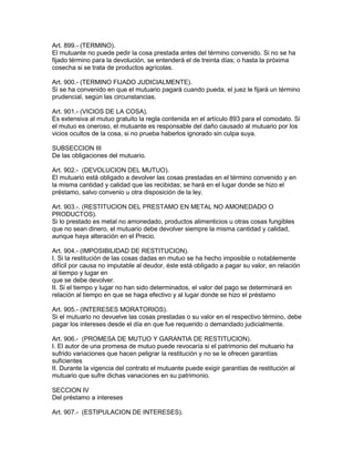Art. 899.- (TERMINO). 
El mutuante no puede pedir la cosa prestada antes del término convenido. Si no se ha 
fijado término para la devolución, se entenderá el de treinta días; o hasta la próxima 
cosecha si se trata de productos agrícolas. 
Art. 900.- (TERMINO FIJADO JUDICIALMENTE). 
Si se ha convenido en que el mutuario pagará cuando pueda, el juez le fijará un término 
prudencial, según las circunstancias. 
Art. 901.- (VICIOS DE LA COSA). 
Es extensiva al mutuo gratuito la regla contenida en el artículo 893 para el comodato. Si 
el mutuo es oneroso, el mutuante es responsable del daño causado al mutuario por los 
vicios ocultos de la cosa, si no prueba haberlos ignorado sin culpa suya. 
SUBSECCION III 
De las obligaciones del mutuario. 
Art. 902.- (DEVOLUCION DEL MUTUO). 
El mutuario está obligado a devolver las cosas prestadas en el término convenido y en 
la misma cantidad y calidad que las recibidas; se hará en el lugar donde se hizo el 
préstamo, salvo convenio u otra disposición de la ley. 
Art. 903.-. (RESTITUClON DEL PRESTAMO EN METAL NO AMONEDADO O 
PRODUCTOS). 
Si lo prestado es metal no amonedado, productos alimenticios u otras cosas fungibles 
que no sean dinero, el mutuario debe devolver siempre la misma cantidad y calidad, 
aunque haya alteración en el Precio. 
Art. 904.- (IMPOSIBILIDAD DE RESTITUCION). 
I. Si la restitución de las cosas dadas en mutuo se ha hecho imposible o notablemente 
difícil por causa no imputable al deudor, éste está obligado a pagar su valor, en relación 
al tiempo y lugar en 
que se debe devolver. 
II. Si el tiempo y lugar no han sido determinados, el valor del pago se determinará en 
relación al tiempo en que se haga efectivo y al lugar donde se hizo el préstamo 
Art. 905.- (INTERESES MORATORIOS). 
Si el mutuario no devuelve las cosas prestadas o su valor en el respectivo término, debe 
pagar los intereses desde el día en que fue requerido o demandado judicialmente. 
Art. 906.- (PROMESA DE MUTUO Y GARANTIA DE RESTITUCION). 
I. El autor de una promesa de mutuo puede revocaría si el patrimonio del mutuario ha 
sufrido variaciones que hacen peligrar la restitución y no se le ofrecen garantías 
suficientes 
II. Durante la vigencia del contrato el mutuante puede exigir garantías de restitución al 
mutuario que sufre dichas vanaciones en su patrimonio. 
SECCION IV 
Del préstamo a intereses 
Art. 907.- (ESTIPULACION DE INTERESES). 
 