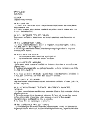 CAPITULO XII 
De la fianza 
SECCION I 
Disposiciones generales 
Art. 916.- (NOCION). 
I. La fianza es el contrato en el cual una personase compromete a responder por las 
obligaciones de otra. 
II. La fianza es válida aún cuando el deudor no tenga conocimiento de ella. (Arts. 361, 
919, 921 del Código Civil) 
Art. 917.- (CAPACIDAD PARA SER FIADOR). 
Solo pueden ser fiadores las personas que tengan capacidad para disponer de sus 
bienes. 
Art. 918.- (VALIDEZ DE LA FIANZA). 
I. La fianza no tiene eficacia sino cuando la obligación principal es legítima y válida. 
(Arts. 546, 929, 933 del Código Civil). 
II. Sin embargo la fianza es válida cuando se la presta para garantizar la obligación 
asumida por un incapaz. 
Art. 919.- (CLASES DE FIANZA). 
I. La fianza puede ser convencional, legal o judicial. 
II. La fianza también puede ser gratuita u onerosa. 
Art. 920.- (LIMITES DE LA FIANZA). 
I. La fianza no puede exceder a lo debido por el deudor, ni contraerse en condiciones 
más onerosas. 
II. Puede constituirse por sólo una parte de la deuda y en forma menos gravosa. (Arts. 
534, 922 del Código Civil). 
III. La fianza que excede a la deuda, o que se otorga en condiciones más onerosas, no 
es nula, pero se reducirá a los límites de la obligación principal. 
Art. 921.- (FIADOR DEL FIADOR) 
Se puede afianzar no solamente al deudor principal sino también a su fiador. (Arts. 916, 
925 del Código Civil). 
Art. 922.- (FIANZA SEGUN EL OBJETO DE LA PRESTACION. CARACTER 
EXPRESO). 
I. La fianza no puede tener por objeto una prestación diferente de la obligación principal 
sobre la que recae. 
II. Sin embargo, cuando se afianza una obligación de hacer o la entrega de u cuerpo 
cierto y determinado, el fiador solo estará obligado a resarcir el daño que por 
incumplimiento de la obligación se deba al acreedor. 
III. La fianza debe ser expresa y no se presume. 
Art. 923.- (REQUISITOS PARA SER FIADOR) 
I. El deudor obligado a dar una fianza debe presentar como fiador a una persona que 
tenga capacidad de disposición, su domicilio en la jurisdicción del juzgado donde debe 
 