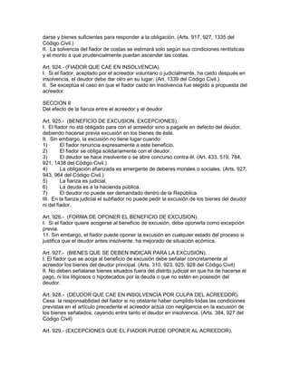 darse y bienes suficientes para responder a la obligación. (Arts. 917, 927, 1335 del 
Código Civil.) 
II. La solvencia del fiador de costas se estimará solo según sus condiciones rentísticas 
y el monto a que prudencialmente puedan ascender las costas. 
Art. 924.- (FIADOR QUE CAE EN INSOLVENCIA). 
I. Si el fiador, aceptado por el acreedor voluntario o judicialmente, ha caido después en 
insolvencia, el deudor debe dar otro en su lugar. (Art. 1339 del Código Civil.) 
II. Se exceptúa el caso en que el fiador caido en insolvencia fue elegido a propuesta del 
acreedor. 
SECCION II 
Del efecto de la fianza entre el acreedor y el deudor 
Art. 925.- (BENEFICIO DE EXCUSION. EXCEPCIONES). 
I. El fiador no stá obligado para con el acreedor sino a pagarle en defecto del deudor, 
debiendo hacerse previa excusión en los bienes de éste. 
II. Sin embargo, la excusión no tiene lugar cuando: 
1) El fiador renuncia expresamente a este beneficio. 
2) El fiador se obliga solidariamente con el deudor. 
3) El deudor se hace insolvente o se abre concurso contra él. (Art. 433, 519, 784, 
921, 1438 del Código Civil.) 
4) La obligación afianzada es emergente de deberes morales o sociales. (Arts. 927, 
943, 964 del Código Civil.) 
5) La fianza es judicial. 
6) La deuda es a la hacienda pública. 
7) El deudor no puede ser demandado dentro de la República. 
III. En la fianza judicial el subfiador no puede pedir la excusión de los bienes del deudor 
ni del fiador. 
Art. 926.- (FORMA DE OPONER EL BENEFICIO DE EXCUSION). 
I. Si el fiador quiere acogerse al beneficio de excusión, debe oponerla como excepción 
previa. 
11. Sin embargo, el fiador puede oponer la excusión en cualquier estado del proceso si 
justifica que el deudor antes insolvente. ha mejorado de situación ecómica. 
Art. 927.- (BIENES QUE SE DEBEN INDICAR PARA LA EXCUSION). 
I. El fiador que se acoja al beneficio de excusión debe señalar concretamente al 
acreedor los bienes del deudor principal. (Arts. 310, 923, 925, 928 del Código Civil) 
II. No deben señalarse bienes situados fuera del distrito judicial en que ha de hacerse el 
pago, ni los litigiosos o hipotecados por la deuda o que no estén en posesión del 
deudor. 
Art. 928.- (DEUDOR QUE CAE EN INSOLVENCIA POR CULPA DEL ACREEDOR). 
Cesa la responsabilidad del fiador si no obstante haber cumplido todas las condiciones 
previstas en el artículo precedente el acreedor actúa con negligencia en la excusión de 
los bienes señalados, cayendo entre tanto el deudor en insolvencia. (Arts. 384, 927 del 
Código Civil) 
Art. 929.- (EXCEPCIONES QUE EL FIADOR PUEDE OPONER AL ACREEDOR). 
 