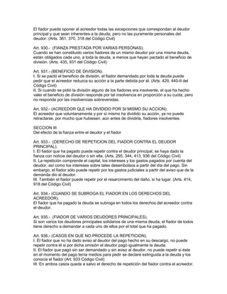 El fiador puede oponer al acreedor todas las excepciones que correspondan al deudor 
principal y que sean inherentes a la deuda, pero no las puramente personales del 
deudor. (Arts. 361, 370, 318 del Código Civil) 
Art. 930.- (FIANZA PRESTADA POR VARIAS PERSONAS). 
Cuando se han constituido varios fiadores de un mismo deudor por una misma deuda, 
están obligados cada uno, a toda la deuda, a menos que hayan pactado el beneficio de 
división. (Arts. 435, 931 del Código Civil) 
Art. 931.- (BENEFICIO DE DIVISION). 
I. Si se pactó el beneficio de división, el fiador demandado por toda la deuda puede 
pedir que el acreedor reduzca su acción a la parte debida por él. (Arts. 429, 440-II del 
Código Civil) 
II. Si cuando se pidió la división alguno de los fiadores era insolvente, el que ha hecho 
valer el beneficio de división responde por tal insolvencia en proporción a su cuota, pero 
no responde por las insolvencias sobrevenidas. 
Art. 932.- (ACREEDOR QLE HA DIVIDIDO POR SI MISMO SU ACCION). 
El acreedor que voluntanamente y por sí mismo ha dividido su acción, ya no puede 
retractarse, por mucho que hubiesen, aún antes de dividirla, fiadores insolventes. 
SECCION III 
Del efecto de la fianza entre el deudor y el fiador 
Art. 933.- (DERECHO DE REPETICION DEL FIADOR CONTRA EL DEUDOR 
PRINCIPAL). 
I. El fiador que ha pagado puede repetir contra el deudor principal, se haya dado la 
fianza con noticia del deudor o sin ella. (Arts. 295, 344, 413, 936 del Código Civil) 
II. La repetición comprende el capital, los intereses y los gastos pagados por cuenta del 
deudor, así como los intereses sobre tales desembolsos a partir del día del pago. Sin 
embargo, el fiador sólo puede repetir por los gastos judiciales a partir del aviso que de la 
demanda dio al deudor. 
III. También el fiador puede repetir por el resarcimiento del daño, si ha lugar. (Arts. 414, 
918 del Código Civil) 
Art. 934.- (CUANDO SE SUBROGA EL FIADOR EN LOS DERECHOS DEL 
ACREEDOR). 
El fiador que ha pagado la deuda se subroga en todos los derechos del acreedor contra 
el deudor. 
Art. 935.- (FIADOR DE VARIOS DEUDORES PRINCIPALES). 
Si son varios los deudores principales solidarios de una misma deuda, el fiador de todos 
tiene derecho a demandar a cada uno de ellos por el total que ha pagado. 
Art. 936.- (CASOS EN QUE NO PROCEDE LA REPETICION). 
I. El fiador que no ha dado aviso al deudor del pago hecho en su descargo, no puede 
repetir contra él si por dicha omisión el deudor pagó igualmente la deuda. 
II. El fiador que pagó sin ser demandado y sin aviso al deudor, no puede repetir si éste 
en el momento del pago tenía medios para pedir se declare extinguida a la deuda y los 
conocía el fiador (Art. 933 Código Civil) 
III. En ambos casos queda a salvo el derecho de repetición del fiador contra el acreedor. 
 