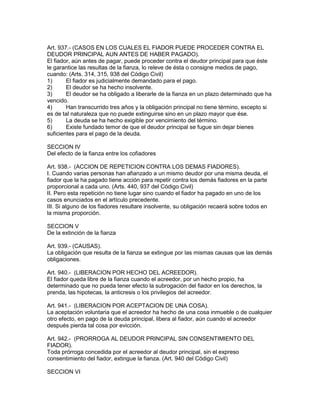 Art. 937.- (CASOS EN LOS CUALES EL FIADOR PUEDE PROCEDER CONTRA EL 
DEUDOR PRINCIPAL AUN ANTES DE HABER PAGADO). 
El fiador, aún antes de pagar, puede proceder contra el deudor principal para que éste 
le garantice las resultas de la fianza, lo releve de ésta o consigne medios de pago, 
cuando: (Arts. 314, 315, 938 del Código Civil) 
1) El fiador es judicialmente demandado para el pago. 
2) El deudor se ha hecho insolvente. 
3) El deudor se ha obligado a liberarle de la fianza en un plazo determinado que ha 
vencido. 
4) Han transcurrido tres años y la obligación principal no tiene término, excepto si 
es de tal naturaleza que no puede extinguirse sino en un plazo mayor que ése. 
5) La deuda se ha hecho exigible por vencimiento del término. 
6) Existe fundado temor de que el deudor principal se fugue sin dejar bienes 
suficientes para el pago de la deuda. 
SECCION IV 
Del efecto de la fianza entre los cofiadores 
Art. 938.- (ACCION DE REPETICION CONTRA LOS DEMAS FIADORES). 
I. Cuando varias personas han afianzado a un mismo deudor por una misma deuda, el 
fiador que la ha pagado tiene acción para repetir contra los demás fiadores en la parte 
proporcional a cada uno. (Arts. 440, 937 del Código Civil) 
II. Pero esta repetición no tiene lugar sino cuando el fiador ha pagado en uno de los 
casos enunciados en el artículo precedente. 
III. Si alguno de los fiadores resultare insolvente, su obligación recaerá sobre todos en 
la misma proporción. 
SECCION V 
De la extinción de la fianza 
Art. 939.- (CAUSAS). 
La obligación que resulta de la fianza se extingue por las mismas causas que las demás 
obligaciones. 
Art. 940.- (LIBERACION POR HECHO DEL ACREEDOR). 
El fiador queda libre de la fianza cuando el acreedor, por un hecho propio, ha 
determinado que no pueda tener efecto la subrogación del fiador en los derechos, la 
prenda, las hipotecas, la anticresis o los privilegios del acreedor. 
Art. 941.- (LIBERACION POR ACEPTACION DE UNA COSA). 
La aceptación voluntaria que el acreedor ha hecho de una cosa inmueble o de cualquier 
otro efecto, en pago de la deuda principal, libera al fiador, aún cuando el acreedor 
después pierda tal cosa por evicción. 
Art. 942.- (PRORROGA AL DEUDOR PRINCIPAL SIN CONSENTIMIENTO DEL 
FIADOR). 
Toda prórroga concedida por el acreedor al deudor principal, sin el expreso 
consentimiento del fiador, extingue la fianza. (Art. 940 del Código Civil) 
SECCION VI 
 