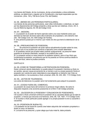 Los bienes del Estado, de los municipios, de las universidades y otras entidades 
públicas, se determinan y regulan por la Constitución y las leyes especiales que les 
conciernen. (Arts. 154 y 156 de la Const. Pol. del Estado) 
Art. 86.. (BIENES DE LAS PERSONAS PARTICULARES). 
Los bienes de las personas particulares, sean ellas individuales o colectivas, se rigen 
por las disposiciones del Código presente y otras que les son relativas. (Conc. Art. 2. 
Ley de Reforma Agraria; Art. 85 del Código Civil) 
Art. 87-.. (NOCION). 
1. La posesión es el poder de hecho ejercido sobre una cosa mediante actos que 
denotan la intención de tener sobre ella el derecho de propiedad u otro derecho real. 
(Art. 100 Código Civil, Art. 459 Código de Familia) 
II. Una persona posee por sí misma o por medio de otra que tiene la detentación de la 
cosa. 
Art. 88-. (PRESUNCIONES DE POSESION). 
I. Se presume la posesión de quien ejerce actualmente el poder sobre la cosa, 
siempre que no se pruebe que comenzó a ejercerlo como simple detentador. 
II. El poseedor actual que prueba haber poseído antiguamente, se presume haber 
poseído en el tiempo intemedio, excepto si se justifica otra cosa. 
III. La posesión actual no hace presumir la posesión anterior; pero si hay título que 
fundamenta la posesión, se presume que se ha poseído en forma continua desde la 
fecha del título, salva la prueba contraria. 
CAPITULO II 
Art. 89- (COMO SE TRANSFORMA LA DETENTACION EN POSESION). 
Quien comenzó siendo detentador no puede adquirir la posesión mientras su título no 
se cambie, sea por causa proveniente de un tercero o por su propia oposición frente al 
poseedor por cuenta de quien detentaba la cosa alegando un derecho real. Esto se 
aplica también a los sucesores a título universal. (Arts. 92, 244, 284, 1113 Código Civil) 
Art. 90-.. (ACTOS DE TOLERANCIA). 
Los actos de tolerancia no pueden servir de fundamento para adquirir la posesión. 
Art. 91-. (COSAS FUERA DEL COMERCIO). 
La posesión de cosas fuera del comercio no produce ningún efecto. Se salva lo 
dispuesto respecto a las acciones posesorias en el libro V del Código presente. 
Art. 92-.. (SUCESOR EN LA POSESION Y CONJUNCION DE POSESIONES). 
I.El sucesor a título universal continúa la posesión de su causante desde que se abre la 
sucesión, a menos que renuncie a la herencia. (Arts. 89, 134, 1007, 1113 Código Civil) 
II. El sucesor a título particular puede agregar a su propia posesión la de su causante o 
causantes. 
Art. 93- (POSESION DE BUENA FE). 
I. El poseedor es de buena fe cuando cree haber adquirido del verdadero propietario o 
titular la cosa o el derecho. 
II. La buena fe se presume; y quien alega que hubo mala fe, debe probarla. 
 