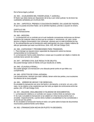 De la fianza legal y judicial 
Art. 943.- (CUALIDADES DEL FIADOR LEGAL Y JUDICIAL). 
El fiador que debe darse por disposición de la ley o por orden judicial, ha de tener las 
cualidades señaladas por el artículo 923. 
Art. 944.- (HIPOTECA, PRENDA O CAUCION EN DINERO, EN LUGAR DE FIADOR). 
Al que no pueda encontrar fiador, se le admitirá hipoteca, prenda o caución en dinero. 
CAPITULO XIII 
De las transacciones 
Art. 945.- (NOCION). 
I. La transacción es un contrato por el cual mediante concesiones recíprocas se dirimen 
derechos de cualquier clase ya para que se cumplan o reconozcan, ya para poner 
término a litigios comenzados o por comenzar, siempre que no esté prohibida por ley. 
II. Se sobreentiende que la transacción está restringuida a la cosa u objeto materia de 
ella por generales que sean sus términos. (Arts. 432, 442 del Código Civil) 
Art. 946.- (CAPACIDAD Y PROHIBICIONES PARA TRANSIGIR). 
I. Para transigir se requiere tener capacidad de disposición sobre los bienes 
comprendidos en la transacción. 
II. La transacción hecha sobre derechos o cosas que no pueden ser objeto o materia de 
contrato tiene sanción de nulidad. 
Art. 947.- (INTERES CIVIL QUE RESULTA DE DELITO). 
Se puede transigir sobre el interés civil que resulta de un delito. 
Art. 948.- (CLAUSULA PENAL). 
Se puede agregar a la transacción una cláusula penal contra el que falte a su 
cumplimiento. 
Art. 949.- (EFECTOS DE COSA JUZGADA). 
Las transacciones, siempre que sean válidas, tienen entre las partes y sus sucesores 
los efectos de la cosa juzgada. 
Art. 950.- (ERROR DE HECHO Y DE DERECHO). 
Es anulable la transacción por error de hecho o de derecho. si el error, en uno u otro 
caso, no es relativo a las cuestiones que han sido ya objeto de controversia entre las 
partes. (Art. 473 del Código Civil) 
Art. 951.- (NULIDAD, ANULABILIDAD O FALSEDAD DE DOCUMENTOS). 
I. La transacción relativa a un contrato con causa o motivo ilícito es siempre nula. 
II. Es nula o anulable la transacción si se celebró en virtud de documento nulo o 
anulable respectivamente, cuando dicha nulidad o anulabilidad no fue considerada o 
conocida por las partes. 
III. Es anulable la transacción hecha en todo o en parte sobre la base de documentos 
reconocidos posteriormente como falsos. 
Art. 952.- (TRANSACCION HECHA EN PLEITO YA DECIDIDO). 
 