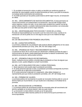 I . Es anulable la transacción sobre un pleito ya decidido por sentencia pasada en 
autoridad de cosa juzgada cuando la parte favorecida por ésta y que pidió la anulación, 
no hubiese tenido concimiento de la sentencia. 
II. Si el fallo ignorado por las partes puede todavía admitir algún recurso, la transacción 
es válida. 
Art. 953.- (DESCUBRIMIENTO DE NUEVOS DOCUMENTOS). El descubrimiento de 
nuevos documentos con posterioridad a la transacción, sea que ella recaiga sobre 
varios negocios o sobre uno sólo, no es motivo para anularla sino cuando una de las 
partes hubiese retenido u ocultado maliciosamente tales documentos o se compruebe 
por ellos que esa parte no tenía ningún derecho. 
Art. 954.-. (RESPONSABILIDAD POR EVICCION Y VICIOS DE LA COSA). 
Procede la responsabilidad por la evicción o por los vicios de la cosa, cuando en la 
transacción una de la partes da a la otra alguna cosa que no es materia de litigio 
TITULO III 
DE LAS OBLIGACIONES POR PROMESA UNILATERAL 
Art. 955.- (CARACTER EXPRESO). 
La promesa unilateral de una prestación sólo produce efectos obligatorios en los casos 
expresamente previstos por la ley. (Arts. 294, 451 del Código Civil) 
Art. 956.- (PROMESA DE PAGO Y RECONOCIMIENTO DE DEUDA). 
La persona en favor de la cual se hace por declaración unilateral promesa de pago o 
reconocimiento de deuda, queda dispensada de probar la relación fundamental, cuya 
existencia se presume, salva prueba contraria. 
Art. 957.- (PROMESA PUBLICA DE RECOMPENSA). 
Quien, mediante anuncio público, promete alguna prestación en favor de alguien que 
ejecute un acto, queda obligado a cumplir lo prometido. 
Art. 958.- (ACTO REALIZADO POR UNA O VARIAS PERSONAS). 
I. Quien ejecuta el acto puede exigir la prestación prometida. 
II. Si varias personas ejecutan el acto, la prestación prometida corresponde al primero 
que dé noticia de su ejecución al promitente. 
III. Si varias personas lo ejecutan en cooperación, ellas deben designar un 
representante para que reciba la prestación prometida. (Art. 291 del Código Civil) 
Art. 959.- (TERMINO DE VALIDEZ). 
La promesa pública de recompensa no puede ser revocada mientras esté en curso el 
término fijado por el promitente o el que resulte de la naturaleza o la finalidad de la 
promesa. 
Art, 960.- (REVOCACION DE LA PROMESA). 
I. La promesa pública de recompensa puede ser revocada antes del vencimiento del 
término señalado en el artículo anterior, sólo con justo motivo. 
II. La revocación no tiene efecto si el acto ya se ha ejecutado. 
III. Toda revocación debe hacerse pública en la misma forma que la promesa o en 
forma equivalente. 
 