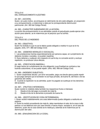 TITULO IV 
DEL ENRIQUECIMIENTO ILEGITIMO 
Art. 961.- (ACCION). 
Quien, sin justo motivo, se enriquece en detrimento de otro está obligado, en proporción 
a su enriquecimiento, a indemnizar a éste por la correspondiente disminución 
patrimonial. (Art. 360 del Código Penal) 
Art. 962.- (CARACTER SUBSIDIARIO DE LA ACCION). 
La acción de enriquecimiento no es admisible cuando el perjudicado puede ejercer otra 
acción para obtener, se le indemnice por el perjuicio que ha sufrido. 
TITULO V 
DEL PAGO DE LO INDEBIDO 
Art. 963.- (OBJETIVO). 
Quien ha recibido lo que no se le debía queda obligado a restituir lo que se le ha 
pagado. (Arts. 577, 966 del Código Civil) 
Art. 964.- (DEBERES MORALES O SOCIALES). 
I. Las prestaciones hechas espontáneamente por persona capaz, en cumplimiento de 
deberes morales o sociales, no pueden repetirse. 
II. Esos deberes y cualquier otro respecto al cual la ley no concede acción y excluye 
repetición, no producen otros efectos. 
Art. 965.- (PRESTACION INMORAL). 
El pago hecho en cumplimiento de una obligación cuya finalidad es contraria a las 
buenas costumbres, no se puede repetir. (Arts. 485, 489 del Código Civil) 
Art. 966.- (INDEBIDO SUBJETIVO). 
I. Quien creyéndose deudor, por error excusable, paga una deuda ajena puede repetir 
lo que pagó siempre que el acreedor no se haya privado, de buena fe, del título o de las 
garantías del crédito. 
II. Cuando la repetición no es admitida, quien ha pagado se sustituye en los derechos 
del acreedor. 
Art. 967.- (FRUTOS E INTERESES). 
Quien recibió lo indebido debe también los respectivos frutos e intereses: 
1) Desde el día del pago si procedió de mala fe. 
2) Desde el día de la demanda si procedió de buena fe. 
Art. 968.- (RESTITUCION DE COSA DETERMINADA). 
I. Quien recibió indebidamente una cosa determinada queda obligado a restituirla en 
especie. 
II. Quien la recibió procediendo de mala fe, debe reembolsar el valor de la cosa si ella 
perece o si se deteriora aún por caso fortuito o fuerza mayor, excepto si, en el caso de 
deterioro, quien dio la cosa solicita se le restituya y además se le indemnice por la 
disminución del valor. 
Art. 969.- (ENAJENACION DE LA COSA). 
 