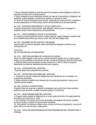 I. Quien habiendo recibido la cosa de buena fe la enajena queda obligado a restituir lo 
percibido por ella como contraprestacion. 
II. Quien enajena la cosa habiéndola recibido de mala fe o conociendo la obligación de 
restituirla, queda obligado a restituirla en especie o a abonar su valor. 
III. Quien la recibió procediendo de buena fe. responde por el perecimiento o deterioro, 
aunque dependa de un hecho propio, dentro de los límites de su enriquecimiento. 
Art. 970.- (TERCERO ADQUIRENTE A TITULO GRATUITO). 
El tercero adquirente a titulo gratuito, está obligado, frente a quien ha pagado lo 
indebido, dentro de los límites de su enriquecimiento. 
Art. 971.- (PAGO INDEBIDO HECHO A UN INCAPAZ). 
El incapaz que personalmente reciba un pago indebido, queda obligado a restituir sólo 
en la medida del beneficio que obtuvo. (Arts. 299, 843 del Código Civil) 
Art. 972.- (REEMBOLSO DE GASTOS Y MEJORAS). 
Aquel a quien la cosa es restituida, debe reembolsar al poseedor conforme a los 
artículos 95 y 97. 
TITULO VI 
DE LA GESTION DE LOS NEGOCIOS 
Art. 973.- (GESTION ASUMIDA DE UN NEGOCIO AJENO). 
Quien sin estar obligado a ello asume voluntariamente la gestión de un negocio ajeno, 
tenga o no el propietario conocimiento de ella, contrae la obligación tácita de continuarla 
y acabarla hasta que el propietario pueda hacerlo por si mismo. Debe encargarse 
igualmente de todas las dependencias del mismo negocio. 
Art. 974.- (CAPACIDAD DEL GESTOR). 
El gestor debe tener capacidad de contratar. 
Art. 975.- (OTRAS OBLIGACIONES DEL GESTOR). 
I. El gestor se somete a todas las obligaciones que resultarían de un mandato, en 
cuanto sean aplicables. 
II. Debe continuar la gestión aún después de la muerte del propietario, hasta que el 
heredero pueda dirigirla. 
Art. 976.- (AVISO AL PROPIETARIO). 
El gestor debe dar aviso de su gestión al propietario tan pronto como fuere posible y 
esperar lo que él decida, excepto si hubiera peligro en la demora. 
Art. 977.- (RESPONSABILIDAD DEL GESTOR). 
I. El gestor debe emplear la diligencia de un buen padre de familia. Es responsable de 
los daños que cause por su culpa. 
II. Sin embargo, los motivos que le han conducido a encargarse del asunto, pueden 
autorizar al juez a moderar el resarcimiento resultante. 
III. Si la gestión ha tenido por objeto evitar un daño inminente al propietario, resarcirá el 
daño sólo en el caso de dolo o culpa grave. 
Art. 978.- (CASO DE RESPONSABILIDAD POR PROHIBICION DEL PROPIETARIO Y 
OTROS). 
 