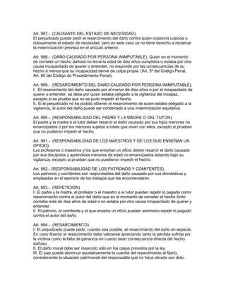 Art. 987.- (CAUSANTE DEL ESTADO DE NECESIDAD). 
El perjudicado puede pedir el resarcimiento del daño contra quien ocasionó culposa o 
dolosamente el estado de necesidad, pero en este caso ya no tiene derecho a reclamar 
la indemnización prevista en el artículo anterior. 
Art. 988.- (DAÑO CAUSADO POR PERSONA INIMPUTABLE). Quien en el momento 
de cometer un hecho dañoso no tenía la edad de diez años cuinplidos o estaba por otra 
causa incapacitado de querer o entender, no responde por las consecuencias de su 
hecho a menos que su incapacidad derive de culpa propia. (Art. 5º del Código Penal, 
Art. 60 del Código de Procedimiento Penal). 
Art. 989.- (RESARCIMIENTO DEL DAÑO CAUSADO POR PERSONA INIMPUTABLE). 
I. El resarcimiento del daño causado por el menor de diez años o por el incapacitado de 
querer o entender, se debe por quien estaba obligado a la vigilancia del incapaz, 
excepto si se prueba que no se pudo impedir el hecho. 
II. Si el perjudicado no ha podido obtener el resarcimiento de quien estaba obligado a la 
vigilancia, el autor del daño puede ser condenado a una indemnización equitativa. 
Art. 990.-. (RESPONSABILIDAD DEL PADRE Y LA MADRE O DEL TUTOR). 
El padre y la madre o el tutor deben resarcir el daño causado por sus hijos menores no 
emancipados o por los menores sujetos a tutela que vivan con ellos, excepto si prueban 
que no pudieron impedir el hecho. 
Art. 991.- (RESPONSABILIDAD DE LOS MAESTROS Y DE LOS QUE ENSEÑAN UN 
OFICIO). 
Los profesores o maestros y los que enseñan un oficio deben resarcir el daño causado 
por sus discípulos y aprendices menores de edad no emancipados estando bajo su 
vigilancia, excepto si prueban que no puedieron impedir el hecho. 
Art. 992.- (RESPONSABILIDAD DE LOS PATRONOS Y COMITENTES). 
Los patronos y comitentes son responsables del daño causado por sus domésticos y 
empleados en el ejercicio de los trabajos que les encomendaren. 
Art. 993.- (REPETICION). 
I. El padre y la madre, el profesor o el maestro o el tutor pueden repetir lo pagado como 
resarcimiento contra el autor del daño que en el momento de cometer el hecho ilícito 
contaba más de diez años de edad o no estaba por otra causa incapacitado de querer y 
entender. 
II. El patrono, el comitente y el que enseña un oficio pueden asimismo repetir lo pagado 
contra el autor del daño. 
Art. 994.- (RESARCIMIENTO). 
I. El perjudicado puede pedir, cuando sea posible, el resarcimiento del daño en especie. 
En caso diverso el resarcimiento debe valorarse apreciando tanto la pérdida sufrida por 
la víctima como la falta de ganancia en cuanto sean consecuencia directa del hecho 
dañoso. 
II. El daño moral debe ser resarcido sólo en los casos previstos por la ley. 
III. El juez puede disminuir equitativamente la cuantía del resarcimiento al fijarlo, 
considerando la situación patrimonial del responsable que no haya obrado con dolo. 
 