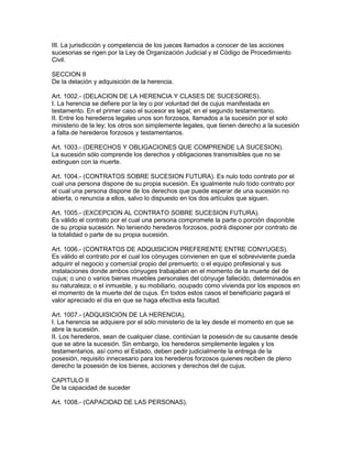 III. La jurisdicción y competencia de los jueces llamados a conocer de las acciones 
sucesorias se rigen por la Ley de Organización Judicial y el Código de Procedimiento 
Civil. 
SECCION II 
De la delación y adquisición de la herencia. 
Art. 1002.- (DELACION DE LA HERENCIA Y CLASES DE SUCESORES). 
I. La herencia se defiere por la ley o por voluntad del de cujus manifestada en 
testamento. En el primer caso el sucesor es legal; en el segundo testamentario. 
II. Entre los herederos legales unos son forzosos, llamados a la sucesión por el solo 
ministerio de la ley; los otros son simplemente legales, que tienen derecho a la sucesión 
a falta de herederos forzosos y testamentarios. 
Art. 1003.- (DERECHOS Y OBLIGACIONES QUE COMPRENDE LA SUCESION). 
La sucesión sólo comprende los derechos y obligaciones transmisibles que no se 
extinguen con la muerte. 
Art. 1004.- (CONTRATOS SOBRE SUCESION FUTURA). Es nulo todo contrato por el 
cual una persona dispone de su propia sucesión. Es igualmente nulo todo contrato por 
el cual una persona dispone de los derechos que puede esperar de una sucesión no 
abierta, o renuncia a ellos, salvo lo dispuesto en los dos artículos que siguen. 
Art. 1005.- (EXCEPCION AL CONTRATO SOBRE SUCESION FUTURA). 
Es válido el contrato por el cual una persona compromete la parte o porción disponible 
de su propia sucesión. No teniendo herederos forzosos, podrá disponer por contrato de 
la totalidad o parte de su propia sucesión. 
Art. 1006.- (CONTRATOS DE ADQUlSlCION PREFERENTE ENTRE CONYUGES). 
Es válido el contrato por el cual los cónyuges convienen en que el sobreviviente pueda 
adquirir el negocio y comercial propio del premuerto; o el equipo profesional y sus 
instalaciones donde ambos cónyuges trabajaban en el momento de la muerte del de 
cujus; o uno o varios bienes muebles personales del cónyuge fallecido, determinados en 
su naturaleza; o el inmueble, y su mobiliario, ocupado como vivienda por los esposos en 
el momento de la muerte del de cujus. En todos estos casos el beneficiario pagará el 
valor apreciado el día en que se haga efectiva esta facultad. 
Art. 1007.- (ADQUISICION DE LA HERENCIA), 
I. La herencia se adquiere por el sólo ministerio de la ley desde el momento en que se 
abre la sucesión. 
II. Los herederos, sean de cualquier clase, continúan la posesión de su causante desde 
que se abre la sucesión. Sin embargo, los herederos simplemente legales y los 
testamentarios, así como el Estado, deben pedir judicialmente la entrega de la 
posesión, requisito innecesario para los herederos forzosos quienes reciben de pleno 
derecho la posesión de los bienes, acciones y derechos del de cujus. 
CAPITULO II 
De la capacidad de suceder 
Art. 1008.- (CAPACIDAD DE LAS PERSONAS). 
 