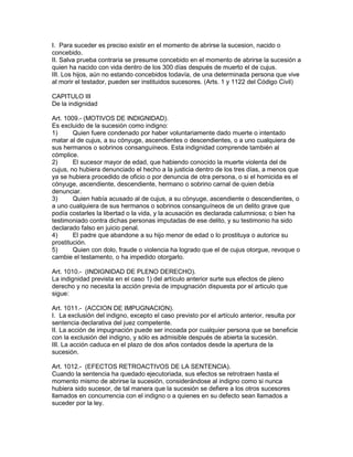 I. Para suceder es preciso existir en el momento de abrirse la sucesion, nacido o 
concebido. 
II. Salva prueba contraria se presume concebido en el momento de abrirse la sucesión a 
quien ha nacido con vida dentro de los 300 días después de muerto el de cujus. 
III. Los hijos, aún no estando concebidos todavía, de una determinada persona que vive 
al morir el testador, pueden ser instituidos sucesores. (Arts. 1 y 1122 del Código Civil) 
CAPITULO III 
De la indignidad 
Art. 1009.- (MOTIVOS DE INDIGNIDAD). 
Es excluido de la sucesión como indigno: 
1) Quien fuere condenado por haber voluntariamente dado muerte o intentado 
matar al de cujus, a su cónyuge, ascendientes o descendientes, o a uno cualquiera de 
sus hermanos o sobrinos consanguíneos. Esta indignidad comprende también al 
cómplice. 
2) El sucesor mayor de edad, que habiendo conocido la muerte violenta del de 
cujus, no hubiera denunciado el hecho a la justicia dentro de los tres días, a menos que 
ya se hubiera procedido de oficio o por denuncia de otra persona, o si el homicida es el 
cónyuge, ascendiente, descendiente, hermano o sobrino carnal de quien debía 
denunciar. 
3) Quien había acusado al de cujus, a su cónyuge, ascendiente o descendientes, o 
a uno cualquiera de sus hermanos o sobrinos consanguíneos de un delito grave que 
podía costarles la libertad o la vida, y la acusación es declarada calumniosa; o bien ha 
testimoniado contra dichas personas imputadas de ese delito, y su testimonio ha sido 
declarado falso en juicio penal. 
4) El padre que abandone a su hijo menor de edad o lo prostituya o autorice su 
prostitución. 
5) Quien con dolo, fraude o violencia ha logrado que el de cujus otorgue, revoque o 
cambie el testamento, o ha impedido otorgarlo. 
Art. 1010.- (INDIGNIDAD DE PLENO DERECHO). 
La indignidad prevista en el caso 1) del artículo anterior surte sus efectos de pleno 
derecho y no necesita la acción previa de impugnación dispuesta por el articulo que 
sigue: 
Art. 1011.- (ACCION DE IMPUGNACION). 
I. La exclusión del indigno, excepto el caso previsto por el artículo anterior, resulta por 
sentencia declarativa del juez competente. 
II. La acción de impugnación puede ser incoada por cualquier persona que se beneficie 
con la exclusión del indigno, y sólo es admisible después de abierta la sucesión. 
III. La acción caduca en el plazo de dos años contados desde la apertura de la 
sucesión. 
Art. 1012.- (EFECTOS RETROACTIVOS DE LA SENTENClA). 
Cuando la sentencia ha quedado ejecutoriada, sus efectos se retrotraen hasta el 
momento mismo de abrirse la sucesión, considerándose al indigno como si nunca 
hubiera sido sucesor, de tal manera que la sucesión se defiere a los otros sucesores 
llamados en concurrencia con el indigno o a quienes en su defecto sean llamados a 
suceder por la ley. 
 