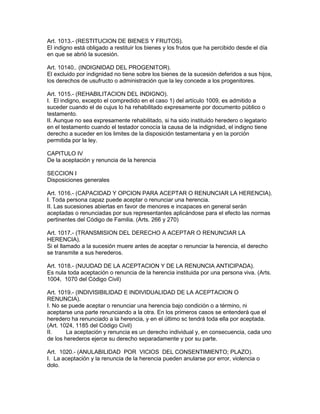 Art. 1013.- (RESTITUCION DE BIENES Y FRUTOS). 
El indigno está obligado a restituir los bienes y los frutos que ha percibido desde el día 
en que se abrió la sucesión. 
Art. 10140.. (INDIGNIDAD DEL PROGENITOR). 
El excluido por indignidad no tiene sobre los bienes de la sucesión deferidos a sus hijos, 
los derechos de usufructo o administración que la ley concede a los progenitores. 
Art. 1015.- (REHABILITACION DEL INDIGNO). 
I. El indigno, excepto el compredido en el caso 1) del artículo 1009, es admitido a 
suceder cuando el de cujus lo ha rehabilitado expresamente por documento público o 
testamento. 
II. Aunque no sea expresamente rehabilitado, si ha sido instituido heredero o legatario 
en el testamento cuando el testador conocía la causa de la indignidad, el indigno tiene 
derecho a suceder en los limites de la disposición testamentaria y en la porción 
permitida por la ley. 
CAPITULO IV 
De la aceptación y renuncia de la herencia 
SECCION I 
Disposiciones generales 
Art. 1016.- (CAPACIDAD Y OPCION PARA ACEPTAR O RENUNCIAR LA HERENCIA). 
I. Toda persona capaz puede aceptar o renunciar una herencia. 
II. Las sucesiones abiertas en favor de menores e incapaces en general serán 
aceptadas o renunciadas por sus representantes aplicándose para el efecto las normas 
pertinentes del Código de Familia. (Arts. 266 y 270) 
Art. 1017.- (TRANSMISION DEL DERECHO A ACEPTAR O RENUNCIAR LA 
HERENCIA). 
Si el llamado a la sucesión muere antes de aceptar o renunciar la herencia, el derecho 
se transmite a sus herederos. 
Art. 1018.- (NUUDAD DE LA ACEPTACION Y DE LA RENUNCIA ANTICIPADA). 
Es nula toda aceptación o renuncia de la herencia instituida por una persona viva. (Arts. 
1004, 1070 del Código Civil) 
Art. 1019.- (INDIVISIBILIDAD E INDIVIDUALIDAD DE LA ACEPTACION O 
RENUNCIA). 
I. No se puede aceptar o renunciar una herencia bajo condición o a término, ni 
aceptarse una parte renunciando a la otra. En los primeros casos se entenderá que el 
heredero ha renunciado a la herencia, y en el último sc tendrá toda ella por aceptada. 
(Art. 1024, 1185 del Código Civil) 
II. La aceptación y renuncia es un derecho individual y, en consecuencia, cada uno 
de los herederos ejerce su derecho separadamente y por su parte. 
Art. 1020.- (ANULABILIDAD POR VICIOS DEL CONSENTIMIENTO; PLAZO). 
I. La aceptación y la renuncia de la herencia pueden anularse por error, violencia o 
dolo. 
 