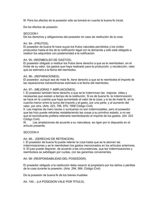 III. Para los efectos de la posesión sólo se tomará en cuenta la buena fe inicial. 
De los efectos de posesión 
SECCION I 
De los derechos y obligaciones del poseedor en caso de restitución de la cosa 
Art. 94-. (FRUTOS). 
El poseedor de buena fe hace suyos los frutos naturales percibidos y los civiles 
producidos hasta el día de la notificación legal con la demanda y sólo está obligado a 
restituir los adquiridos con posterioridad a la notificación. 
Art. 95- (REEMBOLSO DE GASTOS). 
El poseedor obligado a restituir los frutos tiene derecho a que se le reembolsen, en el 
límite de su valor, los gastos que haya realizado para la producción, y recolección, valor 
que se estimará a la fecha del reembolso. 
Art. 96-. (REPARACIONES). 
El poseedor, aunque sea de mala fe, tiene derecho a que se le reembolse el importe de 
las reparaciones extraordinarias estimado a la fecha del reembolso. 
Art. 97-. (MEJORAS Y AMPLIACIONES). 
I. El poseedor también tiene derecho a que se le indemnicen las mejoras útiles y 
necesarias que existan a tiempo de la restitución. Si es de buena fe, la indemnización 
se hace en la cuantía que haya aumentado el valor de la cosa; y si es de mala fe, en la 
cuantía menor entre la suma del importe y el gasto, por una parte, y el aumento del 
valor, por otra. (Arts. 223, 706, 979, 1958 Código Civil) 
II. Las mejoras de mero recreo o suntuarias no son indemnizables, pero el poseedor 
que las hizo puede retirarlas restableciendo las cosas a su primitivo estado, a no ser 
que el reivindicante prefiera retenerla reembolsando el importe de los gastos. (Art. 223 
Código Civil) 
III. Las ampliaciones de acuerdo a su naturaleza, se rigen por lo dispuesto en el 
artículo presente. 
SECCION II 
Art. 98-.. (DERECHO DE RETENCION). 
I. El poseedor de buena fe puede retener la cosa hasta que se le abonen las 
indemnizaciones y se le reembolsen los gastos mencionados en los artículos anteriores. 
II. El juez puede disponer, de acuerdo a las circunstancias, que las indemnizaciones y 
reembolsos se satisfagan por cuotas, con las garantías convenientes. 
Art. 99- (RESPONSABILIDAD DEL POSEEDOR). 
El poseedor obligado a la restitución debe resarcir al propietario por los daños o pérdida 
de la cosa durante la posesión. (Arts. 294, 984, Código Civil) 
De la posesión de buena fe de los bienes muebles 
Art. 100-.. (LA POSESION VALE POR TITULO). 
 