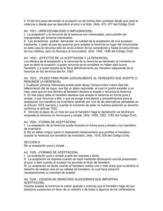 II. El término para demandar la anulación es de treinta días contados desde que cesó la 
violencia o desde que se descubrió el error o el dolo. (Arts. 473, 477 del Código Civil) 
Art. 1021.- (IRREVOCABILIDAD O IMPUGNACION). 
I. La aceptación y la renuncia de la herencia son irrevocables, pero podrán ser 
impugnadas por terceros interesados. 
II. Los acreedores podrán demandar la nulidad de la aceptación de una sucesion 
insolvente, o pedir al juez les autorice para aceptar la herencia en lugar del renunciante; 
en éste caso la renuncia sólo se anula a favor de los acreedores y hasta la concurrencia 
de sus créditos, pero no favorece al renunciante. (Arts. 1445, 1446 del Código Civil). 
Art. 1022.- (EFECTOS DE LA ACEPTACION Y LA RENUNCIA). 
Los efectos de la aceptación y la renuncia de la herencia se retrotraen al momento en 
que se abrió la sucesión; a quien renuncia se le considera no haber sido nunca 
heredero, y a quien acepta se le tiene definitivamente por heredero adquirente de la 
herencia en los términos del Art. 1007. 
Art. 1023.- (PLAZO PARA PEDIR JUDICIALMENTE AL HEREDERO QUE ACEPTE O 
RENUNCIE LA HERENCIA). 
I. Cualquier persona interesada puede pedir aljuez, transcurridos nueve días del 
fallecimiento del de cujus, que fije un plazo razonable, el cual no podrá exceder a un 
mes, para que en ese término el heredero declare si acepta o renuncia la herencia. 
II. En ese plazo debe el heredero declarar que acepta la herencia en forma pura y 
simple, o que renuncia a ella, o que se acoge a los plazos y procedimientos para la 
aceptación con beneficio de inventario optando por una de las alternativas señaladas en 
el articulo 1033, siempre y cuando al momento de optar no hubiera prescrito su derecho 
conforme al artículo 1032. 
II. Vencido el plazo de un mes sin que el heredero haga la declaración se tendrá por 
aceptada la herencia en forma pura y simple. (Arts. 1029, 1053, 1183 del Código Civil). 
Art. 1024.- (FORMA DE ACEPTACION). 
I. La aceptación de la herencia puede hacerse en forma pura y simple o con beneficio 
de inventario. 
II. No es válido ningún pacto ni disposición testamentaria que prohiba al heredero 
aceptar la herencia con beneficio de inventario. (Arts. 1019, l03t del Código Civil). 
SECCION II 
De ¡a aceptación pura y simple 
Art. 1025.- (FORMAS DE ACEPTACION). 
I. La aceptación pura y simple puede ser expresa o tácita. 
II. La aceptación es expresa cuando se hace mediante declaración escrita presentada 
al juez, o bien cuando el sucesor ha asumido el título de heredero. 
III. La aceptación es tácita cuando el heredero realiza uno o más actos que no tendría el 
derecho de realizar sino en su calidad de heredero, lo cual hace presumir 
necesariamente su voluntad de aceptar. 
Art. 1026.- (CESION DE DERECHOS SUCESORIOS QUE IMPORTAN 
ACEPTACION). 
Importa aceptar la herencia la cesión gratuita u onerosa que el heredero haga de sus 
derechos sucesorios en favor de un extraño o de todos o algunos de los coherederos. 
 