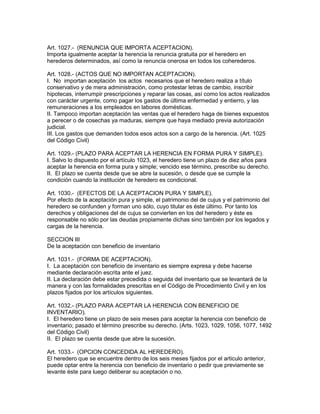 Art. 1027.- (RENUNCIA QUE IMPORTA ACEPTACION). 
Importa igualmente aceptar la herencia la renuncia gratuita por el heredero en 
herederos determinados, así como la renuncia onerosa en todos los coherederos. 
Art. 1028.- (ACTOS QUE NO IMPORTAN ACEPTACION). 
I. No importan aceptación los actos necesarios que el heredero realiza a título 
conservativo y de mera administración, como protestar letras de cambio, inscribir 
hipotecas, interrumpir prescripciones y reparar las cosas, así como los actos realizados 
con carácter urgente, como pagar los gastos de última enfermedad y entierro, y las 
remuneraciones a los empleados en labores domésticas. 
II. Tampoco importan aceptación las ventas que el heredero haga de bienes expuestos 
a perecer o de cosechas ya maduras, siempre que haya mediado previa autorización 
judicial. 
III. Los gastos que demanden todos esos actos son a cargo de la herencia. (Art. 1025 
del Código Civil) 
Art. 1029.- (PLAZO PARA ACEPTAR LA HERENCIA EN FORMA PURA Y SIMPLE). 
I. Salvo lo dispuesto por el artículo 1023, el heredero tiene un plazo de diez años para 
aceptar la herencia en forma pura y simple; vencido ese término, prescribe su derecho. 
II. El plazo se cuenta desde que se abre la sucesión, o desde que se cumple la 
condición cuando la institución de heredero es condicional. 
Art. 1030.- (EFECTOS DE LA ACEPTACION PURA Y SIMPLE). 
Por efecto de la aceptación pura y simple, el patrimonio del de cujus y el patrimonio del 
heredero se confunden y forman uno sólo, cuyo titular es éste último. Por tanto los 
derechos y obligaciones del de cujus se convierten en los del heredero y éste es 
responsable no sólo por las deudas propiamente dichas sino también por los legados y 
cargas de la herencia. 
SECCION III 
De la aceptación con beneficio de inventario 
Art. 1031.- (FORMA DE ACEPTACION). 
I. La aceptación con beneficio de inventario es siempre expresa y debe hacerse 
mediante declaración escrita ante el juez. 
II. La declaración debe estar precedida o seguida del inventario que se levantará de la 
manera y con las formalidades prescritas en el Código de Procedimiento Civil y en los 
plazos fijados por los artículos siguientes. 
Art. 1032.- (PLAZO PARA ACEPTAR LA HERENCIA CON BENEFICIO DE 
INVENTARIO). 
I. El heredero tiene un plazo de seis meses para aceptar la herencia con beneficio de 
inventario; pasado el término prescribe su derecho. (Arts. 1023, 1029, 1056, 1077, 1492 
del Código Civil) 
II. El plazo se cuenta desde que abre la sucesión. 
Art. 1033.- (OPCION CONCEDIDA AL HEREDERO). 
El heredero que se encuentre dentro de los seis meses fijados por el articulo anterior, 
puede optar entre la herencia con beneficio de inventario o pedir que previamente se 
levante éste para luego deliberar su aceptación o no. 
 