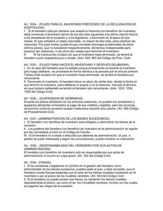 Art. 1034.- (PLAZO PARA EL INVENTARIO PRECEDIDO DE LA DECLARACION DE 
ACEPTACION). 
I. Si el heredero opta por declarar que acepta la herencia con beneficio de inventario, 
debe comenzar a levantarlo dentro de los dos días siguientes a la última citación hecha 
a los acreedores de la sucesión y a los legatarios. y terminarlo en el lapso de dos 
meses. El juez señalará un plazo razonable, no mayor de diez días, para practicar las 
citaciones. Por justo motivo puede el juez conceder prórrogas prudenciales de estos 
últimos plazos, que no excederán respectivamente, del tiempo indispensable para 
practicar las citaciones, ni de otros dos meses para terminar el inventario. 
II. Si ha transcurrido el plazo sin que el inventario haya terminado, se tendrá al 
heredero como aceptante puro y simple. (Arts. 649, 663 del Código de Proc. Civil) 
Art. 1035.- (PLAZO PARA HACER EL INVENTARIO Y DESPUES DELIBERAR). 
I. En el caso del heredero que ha optado porque previamente se levante el inventario 
para luego deliberar, se procederá en forma idéntica a la prevista por el artículo anterior. 
Transcurrido el plazo sin que el inventario haya terminado, se tendrá al heredero por 
renunciante. 
II. Terminado el inventario, el heredero tiene un plazo de veinte días, desde la fecha en 
que terminó el inventario, para deliberar si acepta o no la herencia. Vencido el término, 
sin que hubiera deliberado se tendrá al heredero por renunciante. (Arts. 1033, 1034, 
1052 del Código Civil) 
Art. 1036.- (SUSPENSION DE DEMANDAS). 
Durante los plazos señalados en los artículos anteriores, no pueden los acreedores y 
legatarios demandar al heredero el pago de sus créditos y legados, pero las acciones 
de dominio contra la sucesión pueden instaurarse durante esos plazos. (Art. 668 Código 
de Procedimiento Civil). 
Art. 1037.- (ADMINISTRACION DE LOS BIENES SUCESORIOS). 
I. El heredero con beneficio de inventario está obligado a administrar los bienes de la 
sucesion. 
II. Los poderes del heredero con beneficio de inventario en la administración se regirán 
por los concedidos al tutor en el Código de Familia. 
III. Si el heredero no cumple o descuida sus deberes de administración, el juez, a 
pedido de parte interesada y según las circunstancias, puede nombrar un interventor. 
Art. 1038.- (RESPONSABILIDAD DEL HEREDERO POR SUS ACTOS DE 
ADMINISTRACION). 
El heredero con beneficio de inventario sólo es responsable por sus actos de 
administración si incurre en culpa grave. (Art. 302 del Código Civil). 
Art. 1039.- (FIANZA). 
I. Si los acredores y legatarios no confían en la gestión del heredero como 
administrador de los bienes sucesorios, pueden pedir al juez, y éste conceder, que el 
heredero preste fianzas bastantes por el valor de los bienes muebles constantes en el 
inventario y por el precio de los muebles vendidos. (Art. 943 del Código Civil) 
II. Si el heredero no puede prestar esa fianza, se venderán los bienes muebles 
depositándose el precio, así como el de los inmuebles vendidos, fondos con los cuales 
se pagarán las cargas de la sucesión. 
 