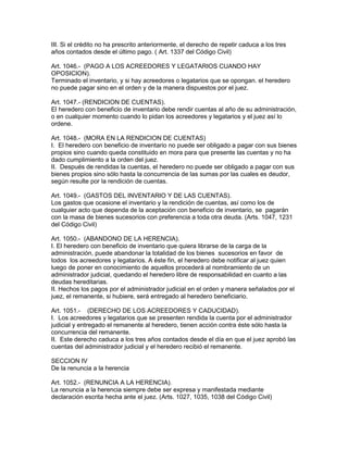 III. Si el crédito no ha prescrito anteriormente, el derecho de repetir caduca a los tres 
años contados desde el último pago. ( Art. 1337 del Código Civil) 
Art. 1046.- (PAGO A LOS ACREEDORES Y LEGATARIOS CUANDO HAY 
OPOSICION). 
Terminado el inventario, y si hay acreedores o legatarios que se opongan. el heredero 
no puede pagar sino en el orden y de la manera dispuestos por el juez. 
Art. 1047.- (RENDICION DE CUENTAS). 
El heredero con beneficio de inventario debe rendir cuentas al año de su administración, 
o en cualquier momento cuando lo pidan los acreedores y legatarios y el juez así lo 
ordene. 
Art. 1048.- (MORA EN LA RENDICION DE CUENTAS) 
I. El heredero con beneficio de inventario no puede ser obligado a pagar con sus bienes 
propios sino cuando queda constituido en mora para que presente las cuentas y no ha 
dado cumplimiento a la orden del juez. 
II. Después de rendidas la cuentas, el heredero no puede ser obligado a pagar con sus 
bienes propios sino sólo hasta la concurrencia de las sumas por las cuales es deudor, 
según resulte por la rendición de cuentas. 
Art. 1049.- (GASTOS DEL INVENTARIO Y DE LAS CUENTAS). 
Los gastos que ocasione el inventario y la rendición de cuentas, así como los de 
cualquier acto que dependa de la aceptación con beneficio de inventario, se pagarán 
con la masa de bienes sucesorios con preferencia a toda otra deuda. (Arts. 1047, 1231 
del Código Civil) 
Art. 1050.- (ABANDONO DE LA HERENCIA). 
I. El heredero con beneficio de inventario que quiera librarse de la carga de la 
administración, puede abandonar la totalidad de los bienes sucesorios en favor de 
todos los acreedores y legatarios. A éste fin, el heredero debe notificar al juez quien 
luego de poner en conocimiento de aquellos procederá al nombramiento de un 
administrador judicial, quedando el heredero libre de responsabilidad en cuanto a las 
deudas hereditarias. 
II. Hechos los pagos por el administrador judicial en el orden y manera señalados por el 
juez, el remanente, si hubiere, será entregado al heredero beneficiario. 
Art. 1051.- (DERECHO DE LOS ACREEDORES Y CADUCIDAD). 
I. Los acreedores y legatarios que se presenten rendida la cuenta por el administrador 
judicial y entregado el remanente al heredero, tienen acción contra éste sólo hasta la 
concurrencia del remanente. 
II. Este derecho caduca a los tres años contados desde el día en que el juez aprobó las 
cuentas del administrador judicial y el heredero recibió el remanente. 
SECCION IV 
De la renuncia a la herencia 
Art. 1052.- (RENUNCIA A LA HERENCIA). 
La renuncia a la herencia siempre debe ser expresa y manifestada mediante 
declaración escrita hecha ante el juez. (Arts. 1027, 1035, 1038 del Código Civil) 
 