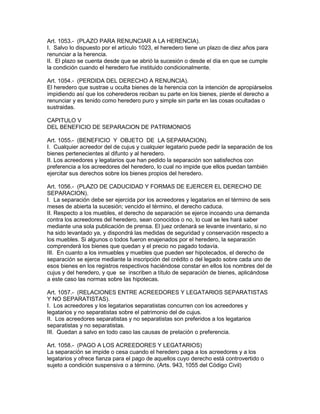 Art. 1053.- (PLAZO PARA RENUNCIAR A LA HERENCIA). 
I. Salvo lo dispuesto por el artículo 1023, el heredero tiene un plazo de diez años para 
renunciar a la herencia. 
II. El plazo se cuenta desde que se abrió la sucesión o desde el día en que se cumple 
la condición cuando el heredero fue instituido condicionalmente. 
Art. 1054.- (PERDIDA DEL DERECHO A RENUNCIA). 
El heredero que sustrae u oculta bienes de la herencia con la intención de apropiárselos 
impidiendo así que los coherederos reciban su parte en los bienes, pierde el derecho a 
renunciar y es tenido como heredero puro y simple sin parte en las cosas ocultadas o 
sustraidas. 
CAPITULO V 
DEL BENEFICIO DE SEPARAClON DE PATRIMONIOS 
Art. 1055.- (BENEFICIO Y OBJETO DE LA SEPARACION). 
I. Cualquier acreedor del de cujus y cualquier legatario puede pedir la separación de los 
bienes pertenecientes al difunto y al heredero. 
II. Los acreedores y legatarios que han pedido la separación son satisfechos con 
preferencia a los acreedores del heredero, lo cual no impide que ellos puedan también 
ejercitar sus derechos sobre los bienes propios del heredero. 
Art. 1056.- (PLAZO DE CADUCIDAD Y FORMAS DE EJERCER EL DERECHO DE 
SEPARACION). 
I. La separación debe ser ejercida por los acreedores y legatarios en el término de seis 
meses de abierta la sucesión; vencido el término, el derecho caduca. 
II. Respecto a los muebles, el derecho de separación se ejerce incoando una demanda 
contra los acreedores del heredero, sean conocidos o no, lo cual se les hará saber 
mediante una sola publicación de prensa. El juez ordenará se levante inventario, si no 
ha sido levantado ya, y dispondrá las medidas de seguridad y conservación respecto a 
los muebles. Si algunos o todos fueron enajenados por el heredero, la separación 
comprenderá los bienes que quedan y el precio no pagado todavía. 
III. En cuanto a los inmuebles y muebles que pueden ser hipotecados, el derecho de 
separación se ejerce mediante la inscripción del crédito o del legado sobre cada uno de 
esos bienes en los registros respectivos haciéndose constar en ellos los nombres del de 
cujus y del heredero, y que se inscriben a título de separación de bienes, aplicándose 
a este caso las normas sobre las hipotecas. 
Art. 1057.- (RELACIONES ENTRE ACREEDORES Y LEGATARlOS SEPARATISTAS 
Y NO SEPARATISTAS). 
I. Los acreedores y los legatarios separatistas concurren con los acreedores y 
legatarios y no separatistas sobre el patrimonio del de cujus. 
II. Los acreedores separatistas y no separatistas son preferidos a los legatarios 
separatistas y no separatistas. 
III. Quedan a salvo en todo caso las causas de prelación o preferencia. 
Art. 1058.- (PAGO A LOS ACREEDORES Y LEGATARIOS) 
La separación se impide o cesa cuando el heredero paga a los acreedores y a los 
legatarios y ofrece fianza para el pago de aquellos cuyo derecho está controvertido o 
sujeto a condición suspensiva o a término. (Arts. 943, 1055 del Código Civil) 
 