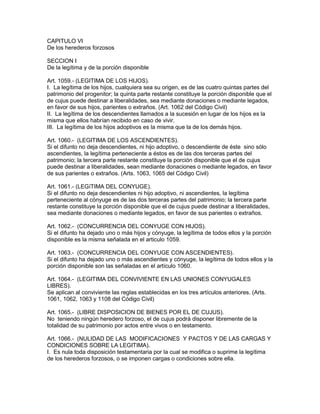 CAPITULO VI 
De los herederos forzosos 
SECCION I 
De la legítima y de la porción disponible 
Art. 1059.- (LEGITIMA DE LOS HIJOS). 
I. La legítima de los hijos, cualquiera sea su origen, es de las cuatro quintas partes del 
patrimonio del progenitor; la quinta parte restante constituye la porción disponible que el 
de cujus puede destinar a liberalidades, sea mediante donaciones o mediante legados, 
en favor de sus hijos, parientes o extraños. (Art. 1062 del Código Civil) 
II. La legítima de los descendientes llamados a la sucesión en lugar de los hijos es la 
misma que ellos habrían recibido en caso de vivir. 
III. La legítima de los hijos adoptivos es la misma que la de los demás hijos. 
Art. 1060.- (LEGITIMA DE LOS ASCENDIENTES). 
Si el difunto no deja descendientes, ni hijo adoptivo, o descendiente de éste sino sólo 
ascendientes, la legítima perteneciente a éstos es de las dos terceras partes del 
patrimonio; la tercera parte restante constituye la porción disponible que el de cujus 
puede destinar a liberalidades, sean mediante donaciones o mediante legados, en favor 
de sus parientes o extraños. (Arts. 1063, 1065 del Código Civil) 
Art. 1061.- (LEGíTIMA DEL CONYUGE). 
Si el difunto no deja descendientes ni hijo adoptivo, ni ascendientes, la legítima 
perteneciente al cónyuge es de las dos terceras partes del patrimonio; la tercera parte 
restante constituye la porción disponible que el de cujus puede destinar a liberalidades, 
sea mediante donaciones o mediante legados, en favor de sus parientes o extraños. 
Art. 1062.- (CONCURRENCIA DEL CONYUGE CON HIJOS). 
Si el difunto ha dejado uno o más hijos y cónyuge, la legítima de todos ellos y la porción 
disponible es la misma señalada en el articulo 1059. 
Art. 1063.- (CONCURRENCIA DEL CONYUGE CON ASCENDIENTES). 
Si el difunto ha dejado uno o más ascendientes y cónyuge, la legítima de todos ellos y la 
porción disponible son las señaladas en el artículo 1060. 
Art. 1064.- (LEGITIMA DEL CONVIVIENTE EN LAS UNIONES CONYUGALES 
LIBRES). 
Se aplican al conviviente las reglas establecidas en los tres artículos anteriores. (Arts. 
1061, 1062, 1063 y 1108 del Código Civil) 
Art. 1065.- (LIBRE DISPOSICION DE BIENES POR EL DE CUJUS). 
No teniendo ningún heredero forzoso, el de cujus podrá disponer libremente de la 
totalidad de su patrimonio por actos entre vivos o en testamento. 
Art. 1066.- (NULIDAD DE LAS MODIFICACIONES Y PACTOS Y DE LAS CARGAS Y 
CONDICIONES SOBRE LA LEGITIMA). 
I. Es nula toda disposición testamentaria por la cual se modifica o suprime la legítima 
de los herederos forzosos, o se imponen cargas o condiciones sobre ella. 
 