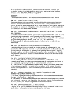 II. Es igualmente nulo todo contrato, celebrado antes de abrirse la sucesión, que 
modifique, suprima o imponga cargas o condiciones a la legítima de los herederos 
forzosos. (Arts. 1004, 1059, 1068 del Código Civil) 
SECCION II 
Del reintegro de la legítima y de la reducción de las disposiciones que la afectan 
Art. 1067.- (REINTEGRO DE LA LEGITIMA). 
Cuando se abre en todo o en parte la sucesión ab-intestato, concurriendo herederos 
forzosos con otros llamados a suceder, las porciones que corresponderían a estos 
últimos se reducen proporcionalmente en los límites necesarios para integrar la legítima 
de aquéllos, los cuales, sin embargo deben imputar a ésta todo lo que han recibido del 
de cujus en virtud de donaciones o legados. 
Art. 1068.- (REDUCCION DE LAS DISPOSICIONES TESTAMENTARIAS Y DE LAS 
DONAClONES). 
I. Las disposiciones testamentarias que excedan a la porción disponible que el de cujus 
puede destinar a liberalidades, están sujetas a reducción hasta el límite de aquélla. 
II. Igualmente, las donaciones cuyo valor exceda a la porción disponible están sujetos a 
reducción hasta el límite de aquélla. (Arts. 1067, 1071 del Código Civil) 
III. Solo después de reducidas las disposiciones testamentarias se deducirán las 
donaciones. 
Art. 1069.- (DETERMINACION DE LA PORCION DISPONIBLE). 
Para determinar la porción disponible se forma una masa de todos los bienes que 
pertenecían al de cujus en el momento de su muerte, deduciendo de ella las deudas. Se 
reducen después ficticiamente los bienes de los cuales se haya dispuesto a título de 
donación según su valor determinado, conforme a las reglas contenidas en el título de 
las colaciones, y se calcula sobre el caudal así formado la porción de la cual el difunto 
podía disponer. 
Art. 1070.- (QUIENES PUEDEN PEDIR LA REDUCCION). 
I. Sólo pueden pedir la reducción los herederos forzosos, sus herederos y sus 
causahabientes. Ellos no pueden renunciar a este derecho mientras viva el donante, ni 
con declaración expresa ni prestando su asentamiento a la donación. 
II. Los donatarios y los legatarios no pueden pedir la reducción ni beneficiarse de ella, 
ni tampoco, pueden pedirla o beneficiarse los acreedores del de cujus si el heredero 
forzoso que tenga derecho a la reducción ha aceptado la herencia con beneficio de 
inventario. 
Art. 1071.- (MODO DE REDUCIR LOS LEGADOS Y EN GENERAL LAS 
DISPOSICIONES TESTAMENTARIAS). 
I. En primer lugar se reducirán proporcionalmente las disposiciones testamentarias sin 
distinguir entre herederos y legatarios. 
II. Si el testador ha declarado expresamente que una de sus disposiciones sea cumplida 
con preferencia a las otras, esta disposición sólo se reduce cuando el valor de las otras 
no sea suficiente para integrar la legítima de los herederos forzosos. 
Art. 1072.- (MODO DE REDUCIR LAS DONACIONES). 
Después de las disposiciones testamentarias se reducen las donaciones comenzando 
por la última y así sucesivamente remontándose a las anteriores. 
 