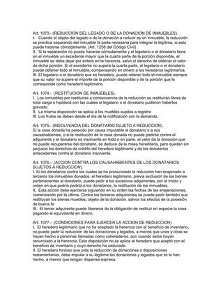 Art. 1073.- (REDUCCION DEL LEGADO O DE LA DONACION DE INMUEBLES). 
I. Cuando el objeto del legado o de la donación a reducir es un inmueble, la reducción 
se practica separando del inmueble la parte necesaria para integrar la legítima, si esto 
puede hacerse cómodamente. (Art. 1258 del Código Civil) 
II. Si la separación no puede hacerse cómodamente y el legatario o el donatario tiene 
en el inmueble un excedente mayor que la cuarta parte de la porción disponible, el 
inmueble se debe dejar por entero en la herencia, salvo el derecho de obtener el valor 
de dicha porción. Si el excedente no supera la cuarta parte, el legatario o el donatario 
puede obtener todo el inmueble, compensando en dinero a los herederos legitimarios. 
III. El legatario o el donatario que es heredero, puede retener todo el inmueble siempre 
que su valor no supere el importe de la porción disponible y de la porción que le 
corresponde como heredero legitimario. 
Art. 1074.- (RESTITUCION DE INMUEBLES). 
I. Los inmuebles por restituirse a consecuencia de la reducción se restituirán libres de 
toda carga o hipoteca con las cuales el legatario o el donatario pudieron haberlos 
gravado. 
II. La misma disposición se aplica a los muebles sujetos a registro 
III. Los frutos se deben desde el día de la notificación con la demanda. 
Art. 1075.- (INSOLVENCIA DEL DONATARIO SUJETO A REDUCCION). 
Si la cosa donada ha perecido por causa imputable al donatario o a sus 
causahabientes, o si la restitución de la cosa donada no puede pedirse contra el 
adquirente y el donatario es insolvente en todo o en parte, el valor de la donación que 
no puede recuperarse del donatario, se deduce de la masa hereditaria, pero quedan sin 
perjuicio los derechos de crédito del heredero legitimario y de los donatarios 
antecedentes contra el donatario insolvente. 
Art. 1076.-. (ACCION CONTRA LOS CAUSAHABIENTES DE LOS DONATARIOS 
SUJETOS A REDUCCION). 
I. Si los donatarios contra los cuales se ha pronunciado la reducción han enajenado a 
terceros los inmuebles donados, el heredero legitimario, previa exclusión de los bienes 
pertenecientes al donatario, puede pedir a los sucesivos adquirentes, por el modo y 
orden en que podría pedirla a los donatarios, la restitución de los inmuebles. 
II. Esta acción debe ejercerse siguiendo en su orden las fechas de las enajenaciones, 
comenzando por la última. Contra los terceros adquirentes se puede pedir también que 
restituyan los bienes muebles, objeto de la donación, salvos los efectos de la posesión 
de buena fe. 
III. El tercer adquirente puede liberarse de la obligación de restituir en especie la cosa 
pagando el equivalente en dinero. 
Art. 1077.- (CONDICIONES PARA EJERCER LA ACCION DE REDUCCION) 
I. El heredero legitimario que no ha aceptado la herencia con el beneficio de inventario, 
no puede pedir la reducción de las donaciones y legados, a menos que unas y otras se 
hayan hecho a personas llamadas como coherederos, aún cuando éstos hayan 
renunciado a la herencia. Esta disposición no se aplica al heredero que aceptó con el 
beneficio de inventario y cuyo derecho ha caducado. 
II. El heredero forzoso que pide la reducción de donaciones o disposiciones 
testamentarias, debe imputar a su legítima las donaciones y legados que sc le han 
hecho, a menos que tengan dispensa expresa. 
 