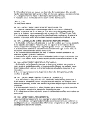 III. El heredero forzoso que sucede por el derecho de representación debe también 
imputar las donaciones y los legados hechos, sin dispensa expresa, a sus ascendientes. 
IV. La dispensa no tiene efecto en daño de los donatarios anteriores. 
V. Todas las cosas exentas de colación están exentas de imputacion. 
CAPITULO VII 
Del derecho de acrecer 
Art. 1078.- (ACRECIMIENTO ENTRE HEREDEROS LEGALES). 
I. La parte del heredero legal que renuncia acrece en favor de los coherederos 
llamados juntamente con él a la herencia. Si el renunciante es heredero único, la 
herencia se defiere a los sucesores del grado siguiente. (Art. 1052 del Código Civil) 
II. La misma regla se aplica cuando el heredero legal haya muerto antes de abierta la 
sucesión o no pueda recibir la herencia por cualquier causa determinada por la ley. 
Art. 1079.- (ACRECIMIENTO ENTRE HEREDEROS TESTAMENTARIOS). 
I. Si el testador no ha dispuesto otra cosa, la parte del heredero que renuncia acrece la 
de los restantes coherederos instituidos junto con aquél en la universalidad de los 
bienes, sin determinación de partes o a partes iguales, aunque sean determinadas. 
II. El acrecimiento en favor de los coherederos también tiene lugar cuando ellos y el 
renunciante fueron instituidos en una misma cuota. 
III. No habiendo otros coherederos, se abre la sucesión intestada en favor de los 
herederos legales a quienes corresponda. 
IV. Las mismas reglas se aplican cuando el heredero instituido haya muerto antes que 
el testador o no pudiera recibir la herencia por cualquier causa determinada por la ley. 
Art. 1080.- (ACRECIMIENTO ENTRE COLEGATARIOS). 
I. Si el testador no ha dispuesto otra cosa, el derecho del legatario que renuncia o 
muere antes de abrirse la sucesión, o no puede recibir el legado por cualquier causa 
determinada por la ley, acrece en favor de los bienes colegatarios conjuntos de un 
mismo bien. 
II. Si no hay lugar al acrecimiento, la porción o el derecho del legatario que falta 
beneficia al gravado. 
Art. 1081.- (ACRECIMIENTO EN EL LEGADO DE USUFRUCTO). 
I. Si el testador no ha dispuesto otra cosa, el derecho del legatario que renuncia, o 
muere antes de abrirse la sucesión, o no puede recibir el legado por cualquier causa 
determinada por la ley, acrece a los demás colegatarios conjuntos para usufructo en un 
mismo bien. 
II. Si algún legatario de usufructo fallece después que el testador, su parte, consolida 
con la propiedad, excepto si el testador ha dispuesto otra cosa. 
III. Si no hay derecho de acrecimiento, la porción del legatario que falta se consolida con 
la propiedad. 
Art. 1082.- (EFECTOS DEL ACRECIMIENTO). 
I. La adquisición del acrecimiento tiene lugar por el solo ministerio de la ley. 
II. Los coherederos o los legatarios beneficiados con el acrecimiento, se sustituyen en 
las obligaciones a que estaba sometido el heredero o el legatario que falta, excepto en 
las obligaciones de carácter personal. 
 