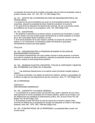 La posesión de buena fe de los muebles corporales vale por título de propiedad, salva la 
prueba contraria. (Arts. 101, 103, 105, 110, 306 Código Civil) 
Art. 101-. (EFECTO DE LA POSESION EN CASO DE ENAJENACION POR EL NO 
PROPIETARIO). 
I. La persona a la que se transfieren por quien no es el propietario bienes muebles 
corporales, adquiere la propiedad de ellos mediante la posesión de buena fe. 
II. En igual forma se adquieren los derechos de usufructo, de uso y de prenda cuando 
se establecen por el que no es propietario. (Arts. 152, 306 Código Civil) 
Art. 102-.. (EXCEPCION). 
1. No obstante lo dispuesto en el artículo anterior, la persona que ha perdido o a quien 
se le ha robado una cosa mueble puede reivindicarla de un tercer poseedor en el plazo 
de un año computable desde la pérdida o el robo. 
II. Si el actual poseedor de la cosa robada o perdida, la compró de una feria, venta 
pública o a un comerciante, el propietario puede reivindicarla en igual plazo 
reembolsando el precio que haya pagado. 
TITULO III 
Art. 103-.. (ADQUISICION POR LA POSESION DE BUENA FE EN CASO DE 
ENAJENACIONES SUCESIVAS). 
Si se enajena sucesivamente una cosa mueble corporal a varias personas, la primera 
que entra en posesión de ella es preferida y adquiere la propiedad siempre que sea de 
buena fe, aunque su título tenga fecha posterior. 
Art. 104-.. (MUEBLES SUJETOS A REGISTRO; TITULOS AL PORTADOR Y OBJETOS 
DEL PATRIMONIO CULTURAL DE LA NACION). 
I. Las anteriores disposiciones no se aplican sobre los bienes muebles sujetos a 
registro. 
II. Los títulos al portador y los objetos de patrimonio histórico, artístico y arqueológico de 
la Nación se rigen por las disposiciones que les conciernen. (Arts. 77, 150 Código Civil) 
DE LA PROPIEDAD 
CAPITULO 1 
DISPOSICIONES GENERALES 
Art. 105-.. (CONCEPTO Y ALCANCE GENERAL). 
1. La propiedad es un poder jurídico que permite usar, gozar y disponer de una cosa y 
debe ejercerse en forma compatible con el interés colectivo, dentro de los límites y con 
las obligaciones que establece el ordenamiento jurídico. (Art. 22 de la Const. Pol. del 
Estado. Art. 85 del Código Civil) 
II. El propietario puede reivindicar la cosa de manos de un tercero y ejercer otras 
acciones en defensa de su propiedad con arreglo a lo dispuesto en el libro V del Código 
presente. (Arts. 881, 1279, 1453, 1459 del Código Civil) 
Art. 106-. (FUNCION SOCIAL DE LA PROPIEDAD). La propiedad debe cumplir una 
función social. 
 