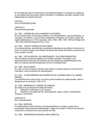 III. No habiendo lugar al acrecimiento, los herederos legales o el gravado se sustituyen 
en las obligaciones que pesan sobre el heredero o el legatario que falta, excepto en las 
obligaciones de carácter personal. 
TITULO II 
DE LA SUCESION LEGAL 
CAPITULO I 
Disposiciones generales 
Art. 1083.- (ORDEN DE LOS LLAMADOS A SUCEDER). 
En la sucesión legal, la herencia se defiere a los descendientes, a los ascendientes, al 
cónyuge o conviviente, a los parientes colaterales y al Estado, en el orden y según las 
reglas establecidas en el Título presente. (Arts. 1002, 1092, 1094, 1097 del Código Civil 
; Arts. 642 al 662 del Código de Proc. Civil) 
Art. 1084.- (TRATO JURIDICO IGUALITARIO). 
A los descendientes, ascendientes y parientes colaterales se les defiere la herencia sin 
tener en cuenta el origen de la relación de familia que existió entre ellos y la persona de 
cuya sucesión se trata. 
Art. 1085.- (SITUACION DE LOS ARROGADOS Y SUS DESCENDIENTES). 
Para los efectos sucesores legados en el Código presente, el arrogado y sus 
descendientes forman parte de la familia de sus arrogadores estableciéndose entre 
ellos una relación parental equiparada a la de la consanguinidad. 
Art. 1086.- (EXCLUSION). 
En cada una de las líneas el pariente más próximo en grado excluye en la herencia al 
más lejano, salvo el derecho de representacion. 
Art. 1087.- (CONCURRENCIA DE PARIENTES DE LA MISMA LINEA Y EL MISMO 
GRADO). 
Los parientes de la misma línea y el mismo grado heredan por partes iguales, salvo lo 
dispuesto por los artículos 1109 y l110. 
Art. 1088.- (REMISION AL CODIGO DE FAMILIA). 
Se estará a lo que dispone el Código de familia. 
1) Respecto al parentesco y su cómputo. 
2) Respecto a la calidad de hijo, descendientes, padre y madre, ascendientes, 
cónyuge y conviviente. 
CAPITULO II 
De la representación 
Art. 1089.- (NOCION). 
La representación hace subentrar a los descendientes en el lugar y grado de su 
ascendiente cuando éste sea desheredado, indigno de suceder, renuncie a la herencia 
o premuera a la persona de cuya sucesión se trata. 
Art. 1090.- (REPRESENTACION EN LINEA DIRECTA). 
 