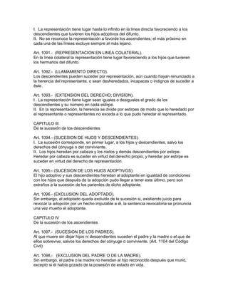 I. La representación tiene lugar hasta lo infinito en la línea directa favoreciendo a los 
descendientes que tuvieren los hijos adoptivos del difunto. 
II. No se reconoce la representación a favorde los ascendientes; el más próximo en 
cada una de las líneas excluye siempre al más lejano. 
Art. 1091.- (REPRESENTACION EN LINEA COLATERAL). 
En la línea colateral la representación tiene lugar favoreciendo a los hijos que tuvieren 
los hermanos del difunto. 
Art. 1092.- (LLAMAMIENTO DIRECTO). 
Los descendientes pueden suceder por representación, aún cuando hayan renunciado a 
la herencia del representante, o sean desheredados, incapaces o indignos de suceder a 
éste. 
Art. 1093.- (EXTENSION DEL DERECHO; DIVISION). 
I . La representación tiene lugar sean iguales o desiguales el grado de los 
descendientes y su número en cada estirpe. 
II. En la representación, la herencia se divide por estirpes de modo que lo heredado por 
el representante o representantes no exceda a lo que pudo heredar el representado. 
CAPITULO III 
De la sucesión de los descendientes 
Art. 1094.- (SUCESION DE HIJOS Y DESCENDIENTES). 
I. La sucesión corresponde, en primer lugar, a los hijos y descendientes, salvo los 
derechos del cónyuge o del conviviente. 
II. Los hijos heredan por cabeza y los nietos y demás descendientes por estirpe. 
Heredar por cabeza es suceder en virtud del derecho propio, y heredar por estirpe es 
suceder en virtud del derecho de representación. 
Art. 1095.- (SUCESION DE LOS HIJOS ADOPTIVOS). 
El hijo adoptivo y sus descendientes heredan al adoptante en igualdad de condiciones 
con los hijos que después de la adopción pudo llegar a tener este último, pero son 
extraños a la sucesión de los parientes de dicho adoptante. 
Art. 1096.- (EXCLUSlON DEL ADOPTADO). 
Sin embargo, el adoptado queda excluido de la sucesión si, existiendo juicio para 
revocar la adopción por un hecho imputable a él, la sentencia revocatoria se pronuncia 
una vez muerto el adoptante. 
CAPITULO IV 
De la sucesión de los ascendientes 
Art. 1097.- (SUCESION DE LOS PADRES). 
Al que muere sin dejar hijos ni descendientes suceden el padre y la madre o el que de 
ellos sobrevive, salvos los derechos del cónyuge o conviviente. (Art. 1104 del Código 
Civil) 
Art. 1098.- (EXCLUSION DEL PADRE O DE LA MADRE). 
Sin embargo, el padre o la madre no heredan al hijo reconocido después que murió, 
excepto si él había gozado de la posesión de estado en vida. 
 
