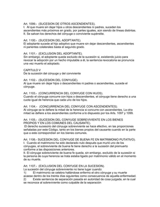 Art. 1099.- (SUCESION DE OTROS ASCENDIENTES). 
I. Al que muere sin dejar hijos u otros descendientes ni padres, suceden los 
ascendientes más próximos en grado, por partes iguales, aún siendo de líneas distintas. 
II. Se salvan los derechos del cónyuge o conviviente supérstite. 
Art. 1100.- (SUCESION DEL ADOPTANTE). 
El adoptante sucede al hijo adoptivo que muere sin dejar descendientes, ascendientes 
ni parientes colaterales basta el segundo grado. 
Art. 1101.- (EXCLUSiON DEL ADOPTANTE). 
Sin embargo, el adoptante queda excluido de la sucesión si, existiendo juicio para 
revocar la adopción por un hecho imputable a él, la sentencia revocatoria se pronuncia 
una vez muerto el adoptado. 
CAPITULO V 
De la sucesión del cónyuge y del conviviente 
Art. 1102.- (SUCESION DEL CONYUGE). 
Al que muere sin dejar hijos o descendientes ni padres o ascendientes, sucede el 
cónyuge. 
Art. 1103.- (CONCURRENCIA DEL CONYUGE CON HIJOS). 
Cuando el cónyuge concurre con hijos o descendientes, el cónyuge tiene derecho a una 
cuota igual de herencia que cada uno de los hijos. 
Art. 1104.- (CONCURRENCIA DEL CONYUGE CON ASCENDIENTES). 
Al cónyuge se le defiere la mitad de la herencia si concurre con ascendientes. La otra 
mitad se defiere a los ascendientes conforme a lo dispuesto por los Arts. 1097 y 1099. 
Art. 1105.- (SUCESION DEL CONYUGE SOBREVIVIENTE EN LOS BIENES 
PROPIOS Y EN LOS COMUNES DEL CAUSANTE). 
El derecho sucesorio del cónyuge sobreviviente se hace efectivo, en las proporciones 
señaladas por este Código, tanto en los bienes propios del causante cuando en la parte 
que a este correspondían en los bienes comunes. 
Art. 1106.- SUCESlON DEL CONYUGE DE BUENA FE EN MATRIMONIO PUTATIVO). 
I. Cuando el matrimonio ha sido declarado nulo después que murió uno de los 
cónyuges, el sobreviviente de buena fe tiene derecho a la sucesión del premuerto 
conforme a las disposiciones anteriores. 
II. El cónyuge sobreviviente de buena fe queda, sin embargo, excluido de la sucesión si 
la persona de cuya herencia se trata estaba ligado por matrimonio válido en el momento 
de su muerte. 
Art. 1107.- (EXCLUSION DEL CONYUGE EN LA SUCESION). 
La sucesión del cónyuge sobreviviente no tiene lugar cuando: 
1) El matrimonio se celebra hallándose enfermo el otro cónyuge y su muerte 
acaese dentro de los treinta días siguientes como consecuencia de aquella enfermedad. 
2) Existe sentencia de separación pasada en autoridad de cosa juzgada, en la cual 
se reconoce al sobreviviente como culpable de la separación 
 