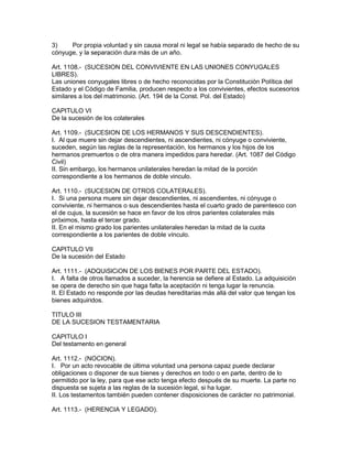 3) Por propia voluntad y sin causa moral ni legal se había separado de hecho de su 
cónyuge, y la separación dura más de un año. 
Art. 1108.- (SUCESION DEL CONVIVIENTE EN LAS UNIONES CONYUGALES 
LIBRES). 
Las uniones conyugales libres o de hecho reconocidas por la Constitución Política del 
Estado y el Código de Familia, producen respecto a los convivientes, efectos sucesorios 
similares a los del matrimonio. (Art. 194 de la Const. Pol. del Estado) 
CAPITULO VI 
De la sucesión de los colaterales 
Art. 1109.- (SUCESION DE LOS HERMANOS Y SUS DESCENDIENTES). 
I. Al que muere sin dejar descendientes, ni ascendientes, ni cónyuge o conviviente, 
suceden, según las reglas de la representación, los hermanos y los hijos de los 
hermanos premuertos o de otra manera impedidos para heredar. (Art. 1087 del Código 
Civil) 
II. Sin embargo, los hermanos unilaterales heredan la mitad de la porción 
correspondiente a los hermanos de doble vinculo. 
Art. 1110.- (SUCESION DE OTROS COLATERALES). 
I. Si una persona muere sin dejar descendientes, ni ascendientes, ni cónyuge o 
conviviente, ni hermanos o sus descendientes hasta el cuarto grado de parentesco con 
el de cujus, la sucesión se hace en favor de los otros parientes colaterales más 
próximos, hasta el tercer grado. 
II. En el mismo grado los parientes unilaterales heredan la mitad de la cuota 
correspondiente a los parientes de doble vínculo. 
CAPITULO VII 
De la sucesión del Estado 
Art. 1111.- (ADQUiSlCiON DE LOS BIENES POR PARTE DEL ESTADO). 
I. A falta de otros llamados a suceder, la herencia se defiere al Estado. La adquisición 
se opera de derecho sin que haga falta la aceptación ni tenga lugar la renuncia. 
II. El Estado no responde por las deudas hereditarias más allá del valor que tengan los 
bienes adquiridos. 
TITULO III 
DE LA SUCESION TESTAMENTARIA 
CAPITULO I 
Del testamento en general 
Art. 1112.- (NOCION). 
I. Por un acto revocable de última voluntad una persona capaz puede declarar 
obligaciones o disponer de sus bienes y derechos en todo o en parte, dentro de lo 
permitido por la ley, para que ese acto tenga efecto después de su muerte. La parte no 
dispuesta se sujeta a las reglas de la sucesión legal, si ha lugar. 
II. Los testamentos también pueden contener disposiciones de carácter no patrimonial. 
Art. 1113.- (HERENCIA Y LEGADO). 
 