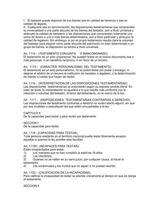 I. El testador puede disponer de sus bienes sea en calidad de herencia o sea en 
calidad de legado, 
II. Cualquiera sea su denominación, las disposiciones testamentarias que comprenden 
la universalidad o una parte alícuota de los bienes del testador, son a título universal y 
atribuyen la calidad de heredero; y las disposiciones que comprenden solamente una 
suma de dinero o uno o más bienes determinados, son a título particular y atribuyen la 
calidad de legatario. Sin embargo, si por el propio testamento resulta clara la voluntad 
del testador para asignar como parte alícuota del patrimonio un bien determinado o un 
grupo de bienes, la disposición se tendrá a título univensal. 
Art. 1114.- (TESTAMENTO CONJUNTO O MANCOMUNADO). 
El testamento es un acto unipersonal. No pueden testar en el mismo documento dos o 
más personas, ni en beneficio recíproco, ni en favor de un tercero. 
Art. 1115.- (CARACTER PERSONALISIMO DEL TESTAMENTO). 
El testamento es un acto personalísimo; no se podrá testar por poder o encargo, ni 
dejarse al arbitrio de un tercero la institución de heredero o legatario, o la determinación 
de bienes o cuotas que hayan de recibir. 
Art. 1116.- (INTERPRETAClON DE LAS DISPOSICIONES TESTAMENTARIAS). 
Las disposiciones testamentarias se entenderán según su expreso sentido literal. En 
caso de duda, la interpretación se ajustará a lo que resulte más conforme con la 
intención o voluntad del testador, al tenor del testamento, en el marco de la ley. 
Art. 1117.- (DISPOSICIONES TESTAMENTARIAS CONTRARIAS A DERECHO). 
Las disposiciones del testamento contrarias a derecho no surten efecto alguno, sin que 
por eso invaliden o perjudiquen las que estén encuadradas a la ley. 
CAPITULO II 
De la capacidad para testar y para recibir por testamento 
SECCION I 
De la capacidad para testar 
Art. 1118.- (CAPACIDAD PARA TESTAR). 
Toda persona residente en el territorio nacional puede testar libremente excepto 
aquellas a quienes la ley prohibe esta facultad. 
Art. 11190.. (INCAPACES PARA TESTAR). 
Están incapacitados para testar: 
1) Los menores que no han cumplido la edad de 16 años. 
2) Los interdictos. 
3) Quienes no se hallen en su sano juicio, por cualquier causa, al hacer el 
testamento. 
4) Los sordomudos y los mudos que no sepan o no puedan escribir. 
Art. 1120.- (CALIFICACION DE LA INCAPACIDAD). 
Para calificar la incapacidad de testar se atiende únicamente al tiempo en que se otorga 
el testamento. 
SECCION II 
 