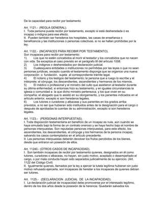 De la capacidad para recibir por testamento 
Art. 1121.- (REGLA GENERAL). 
I. Toda persona puede recibir por testamento, excepto si está desheredada o es 
incapaz o indigna para ese efecto. 
II. Pueden también ser herederos los hospitales, las casas de enseñanza o 
beneficencia y las instituciones o personas colectivas, si no se hallan prohibidas por la 
ley. 
Art. 1122.- (INCAPACES PARA RECIBiR POR TESTAMENTO). 
Son incapaces para recibir por testamento: 
1) Los que no estén concebidos al morir el testador y los concebidos que no nacen 
con vida. Se exceptúa el caso previsto en el parágrafo III del artículo 1008. 
2) Los indignos o desheredados por declaración judicial. 
3) Cualesquiera entidades o instituciones no permitidas por las leyes o que no sean 
personas jurídicas, excepto cuando el testamento disponga que se organice una nueva 
corporación o fundación, sujeta al correspondiente trámite legal. 
4) El notario y los testigos del testamento; la persona que a ruego lo escribe y el 
intérprete; el cónyuge, los descendientes, ascendientes y hermanos de los mismos. 
5) El médico o profesional y el ministro del culto que asistieron al testador durante 
su última enfermedad, si entonces hizo su testamento, y en iguales circunstancias la 
iglesia o comunidad a la que dicho ministro pertenezca, y los que vivan en su 
compañía; el abogado que lo asistió en su otorgamiento, y los panentes indicados en el 
artículo anterior, excepto si son herederos legales. 
6) Los tutores o curadores y albaceas y sus parientes en los grados arriba 
previstos, a no ser que hubieran sido instituidos antes de la designación para el cargo o 
después de aprobadas la cuentas de su administración, excepto si son herederos 
legales. 
Art. 1123.- (PERSONAS INTERPUESTAS). 
I. Toda disposición testamentaria en beneficio de un incapaz es nula, aún cuando se 
haya simulado bajo la forma de un contrato oneroso y se haya hecho bajo el nombre de 
personas interpuestas. Son reputadas personas interpuestas, para este efecto, los 
ascendientes, los descendientes, el cónyuge y los hermanos de la persona incapaz, 
salvando los casos contemplados en el articulo precedente. 
II. Las personas interpuestas deberán devolver los frutos percibidos de los bienes, 
desde que entraron en posesión de ellos. 
Art. 11240.- (OTROS CASOS DE INCAPACIDAD). 
I. Son también incapaces de recibir por testamento quienes, designados en él como 
tutores, curadores o albaceas, no hayan, sin justo motivo, aceptado o desempeñado el 
cargo, o por mala conducta hayan sido separados judicialmente de su ejercicio. (Art. 
1122 del Código Civil) 
II. Igualmente quienes, llamados por la ley a ejercer la tutela legítima hubieran sin justo 
motivo rehusado ejercerla, son incapaces de heredar a los incapaces de quienes debían 
ser tutores. 
Art. 1125.- (DECLARACION JUDICIAL DE LA INCAPACIDAD). 
I. La declaración judicial de incapacidad debe promoverse por el interesado legítimo, 
dentro de los dos años desde la posesión de la herencia. Quedarán salvados los 
 