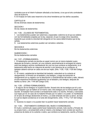 contratos que en el ínterin hubiesen afectado a los bienes, si es que el otro contratante 
obró de buena fe. 
II. El incapaz en todo caso resarcirá a los otros herederos por los daños causados. 
CAPITULO III 
De las diversas clases de testamentos 
SECCION I 
De las clases de testamentos 
Art. 1126.- (CLASES DE TESTAMENTOS). 
I. Los testamentos pueden ser solemnes y especiales: solemne es el que se celebra 
con las formalidades exigidas por la ley; especial, el que no exige otros requisitos, 
bastando que conste la voluntad del otorgante en los casos determinados que la ley 
señala. 
II. Los testamentos solemnes pueden ser cerrados o abiertos. 
SECCION II 
De los testamentos solemnes 
SUBSECCION I 
De los testamentos cerrados 
Art. 1127.- (FORMALIDADES). 
I. El testamento cerrado se escribe en papel común por el mismo testador quien, 
después de firmarlo y cerrarlo, en una cubierta, personalmente la entregará al notario 
ante tres testigos vecinos manifestando de viva voz que contiene su testamento; si el 
testamento está hecho en máquina de escribir o por persona de su confianza, el 
testador deberá rubricar en cada una de sus hojas. (Arts. 1126, 1128, 1129 del Código 
Civil) 
II. El notario, establecida la identidad del testador, extenderá en la cubierta el 
otorgamiento, lo firmará con el testador y los testigos, y luego de transcribir el 
otorgamiento en su registro con la descripción o características del sobre y sello, labrará 
el acta respectiva firmándola igualmente con el testador y los testigos, después de 
leerles su tenor. (Art. 1144 del Código Civil) 
Art. 1128.- (OTRAS FORMALIDADES). 
I. Si alguno de los testigos no supiere escribir, firmará otro de los testigos por él y aún 
por el testador que se hallare en el mismo caso. Dos testigos por lo menos deben saber 
escribir. El testador hará constar si el testamento está o no escrito, firmado y rubricadas 
sus hojas por él; en caso de no haberlo firmado por no saber o no poder, lo manifestará 
en el acto de entrega declarando el motivo, y si está enterado de todo su tenor, de todo 
lo cual se dejará constancia en el acta del otorgamiento. (Arts. 1119 y 1127 del Código 
Civil) 
II. Quienes no sepan o no puedan leer no podrán hacer testamento cerrado. 
Art. 1129.- (TESTAMENTO CERRADO DEL MUDO O SORDOMUDO). 
El mudo o sordomudo capaz podrá hacer testamento cerrado, todo escrtio y firmado de 
su propia mano, y al presentarlo ante el notario y los testigos hará constar por escrito a 
presencia de éstos en la cubierta o sobre, que contiene su testamento, escrito y firmado 
 