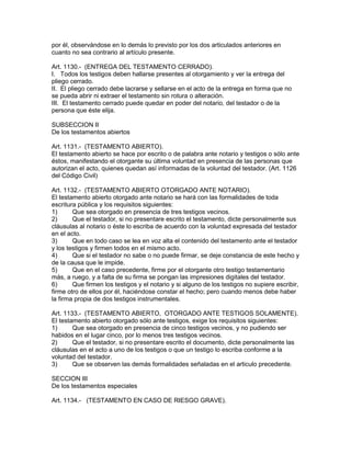 por él, observándose en lo demás lo previsto por los dos articulados anteriores en 
cuanto no sea contrario al artículo presente. 
Art. 1130.- (ENTREGA DEL TESTAMENTO CERRADO). 
I. Todos los testigos deben hallarse presentes al otorgamiento y ver la entrega del 
pliego cerrado. 
II. El pliego cerrado debe lacrarse y sellarse en el acto de la entrega en forma que no 
se pueda abrir ni extraer el testamento sin rotura o alteración. 
III. El testamento cerrado puede quedar en poder del notario, del testador o de la 
persona que éste elija. 
SUBSECCION II 
De los testamentos abiertos 
Art. 1131.- (TESTAMENTO ABIERTO). 
El testamento abierto se hace por escrito o de palabra ante notario y testigos o sólo ante 
éstos, manifestando el otorgante su última voluntad en presencia de las personas que 
autorizan el acto, quienes quedan así informadas de la voluntad del testador. (Art. 1126 
del Código Civil) 
Art. 1132.- (TESTAMENTO ABIERTO OTORGADO ANTE NOTARIO). 
El testamento abierto otorgado ante notario se hará con las formalidades de toda 
escritura pública y los requisitos siguientes: 
1) Que sea otorgado en presencia de tres testigos vecinos. 
2) Que el testador, si no presentare escrito el testamento, dicte personalmente sus 
cláusulas al notario o éste lo escriba de acuerdo con la voluntad expresada del testador 
en el acto. 
3) Que en todo caso se lea en voz alta el contenido del testamento ante el testador 
y los testigos y firmen todos en el mismo acto. 
4) Que si el testador no sabe o no puede firmar, se deje constancia de este hecho y 
de la causa que le impide. 
5) Que en el caso precedente, firme por el otorgante otro testigo testamentario 
más, a ruego, y a falta de su firma se pongan las impresiones digitales del testador. 
6) Que firmen los testigos y el notario y si alguno de los testigos no supiere escribir, 
firme otro de ellos por él, haciéndose constar el hecho; pero cuando menos debe haber 
la firma propia de dos testigos instrumentales. 
Art. 1133.- (TESTAMENTO ABIERTO, OTORGADO ANTE TESTIGOS SOLAMENTE). 
El testamento abierto otorgado sólo ante testigos, exige los requisitos siguientes: 
1) Que sea otorgado en presencia de cinco testigos vecinos, y no pudiendo ser 
habidos en el lugar cinco, por lo menos tres testigos vecinos. 
2) Que el testador, si no presentare escrito el documento, dicte personalmente las 
cláusulas en el acto a uno de los testigos o que un testigo lo escriba conforme a la 
voluntad del testador. 
3) Que se observen las demás formalidades señaladas en el articulo precedente. 
SECCION III 
De los testamentos especiales 
Art. 1134.- (TESTAMENTO EN CASO DE RIESGO GRAVE). 
 